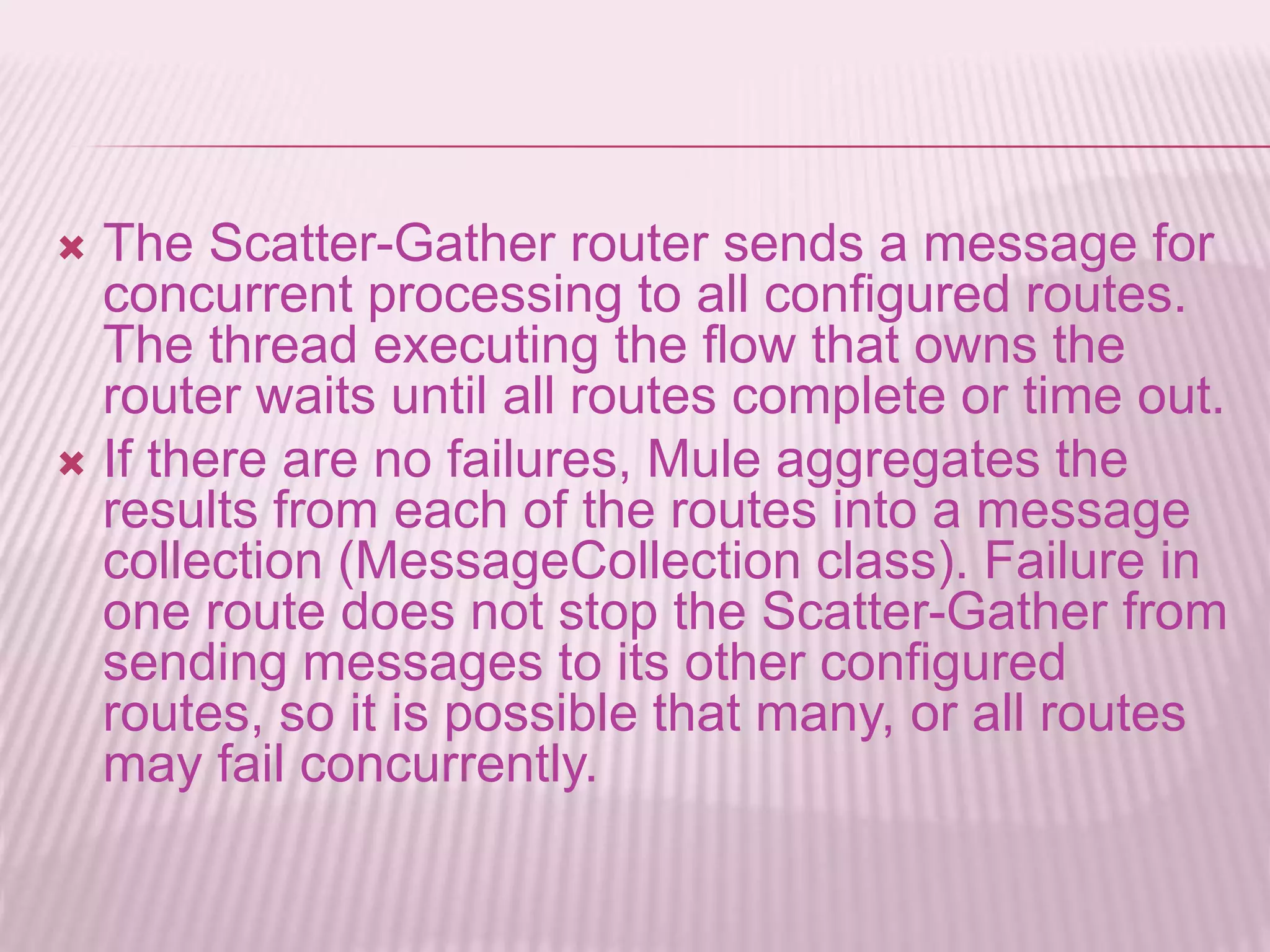  The Scatter-Gather router sends a message for
concurrent processing to all configured routes.
The thread executing the flow that owns the
router waits until all routes complete or time out.
 If there are no failures, Mule aggregates the
results from each of the routes into a message
collection (MessageCollection class). Failure in
one route does not stop the Scatter-Gather from
sending messages to its other configured
routes, so it is possible that many, or all routes
may fail concurrently.
 