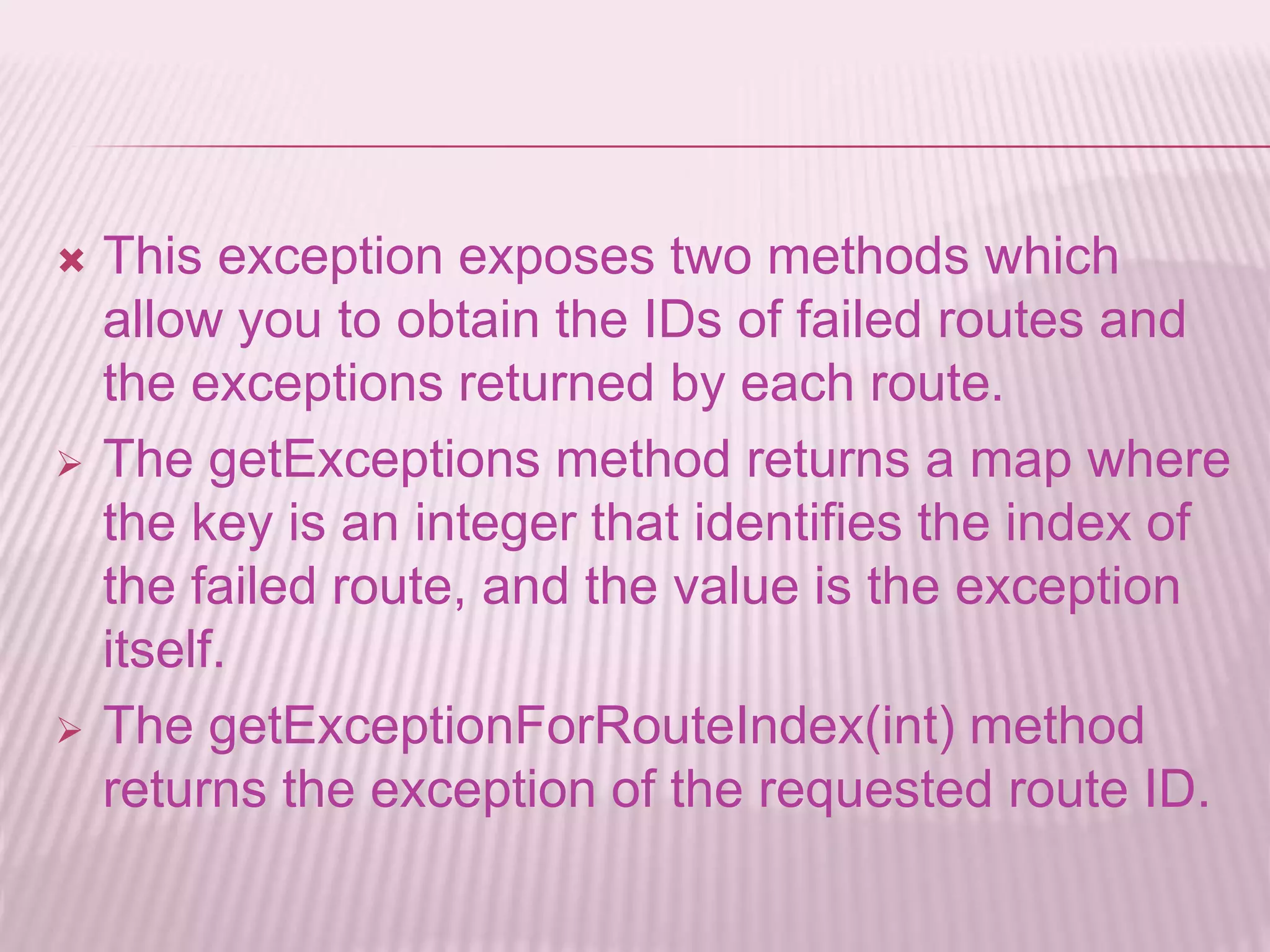  This exception exposes two methods which
allow you to obtain the IDs of failed routes and
the exceptions returned by each route.
 The getExceptions method returns a map where
the key is an integer that identifies the index of
the failed route, and the value is the exception
itself.
 The getExceptionForRouteIndex(int) method
returns the exception of the requested route ID.
 