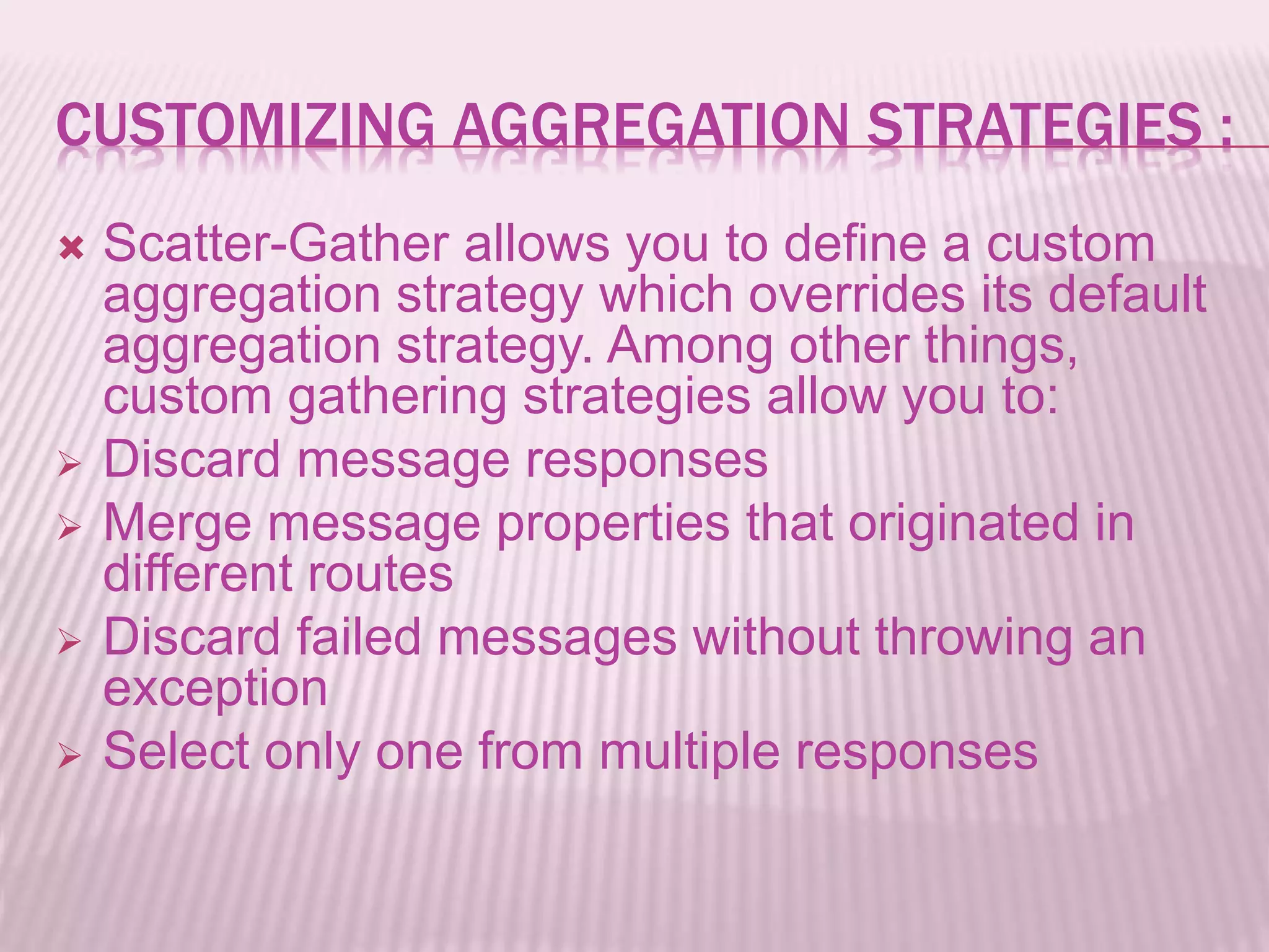 CUSTOMIZING AGGREGATION STRATEGIES :
 Scatter-Gather allows you to define a custom
aggregation strategy which overrides its default
aggregation strategy. Among other things,
custom gathering strategies allow you to:
 Discard message responses
 Merge message properties that originated in
different routes
 Discard failed messages without throwing an
exception
 Select only one from multiple responses
 