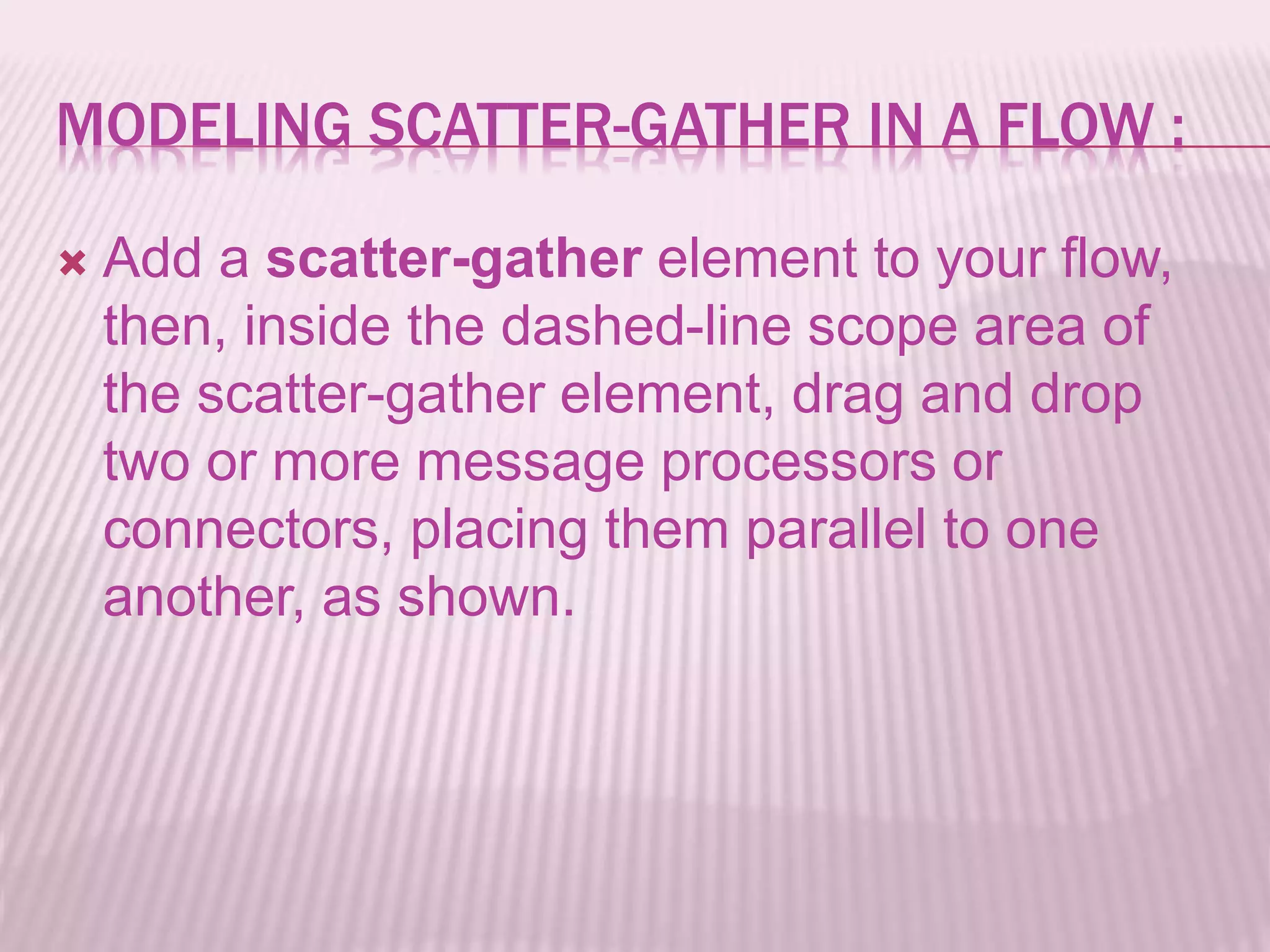 MODELING SCATTER-GATHER IN A FLOW :
 Add a scatter-gather element to your flow,
then, inside the dashed-line scope area of
the scatter-gather element, drag and drop
two or more message processors or
connectors, placing them parallel to one
another, as shown.
 