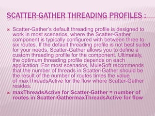 SCATTER-GATHER THREADING PROFILES :
 Scatter-Gather’s default threading profile is designed to
work in most scenarios, where the Scatter-Gather
component is typically configured with between three to
six routes. If the default threading profile is not best suited
for your needs, Scatter-Gather allows you to define a
custom threading profile for the component. Ultimately,
the optimum threading profile depends on each
application. For most scenarios, MuleSoft recommends
that the number of threads in Scatter-Gather should be
the result of the number of routes times the value
of maxThreadsActive for the flow where Scatter-Gather
resides.
 maxThreadsActive for Scatter-Gather = number of
routes in Scatter-GathermaxThreadsActive for flow
 