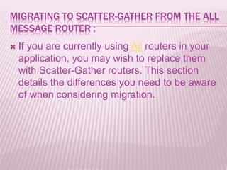 MIGRATING TO SCATTER-GATHER FROM THE ALL
MESSAGE ROUTER :
 If you are currently using All routers in your
application, you may wish to replace them
with Scatter-Gather routers. This section
details the differences you need to be aware
of when considering migration.
 