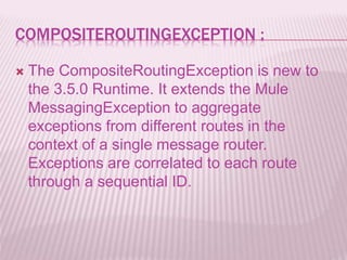 COMPOSITEROUTINGEXCEPTION :
 The CompositeRoutingException is new to
the 3.5.0 Runtime. It extends the Mule
MessagingException to aggregate
exceptions from different routes in the
context of a single message router.
Exceptions are correlated to each route
through a sequential ID.
 