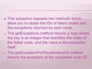  This exception exposes two methods which
allow you to obtain the IDs of failed routes and
the exceptions returned by each route.
 The getExceptions method returns a map where
the key is an integer that identifies the index of
the failed route, and the value is the exception
itself.
 The getExceptionForRouteIndex(int) method
returns the exception of the requested route ID.
 