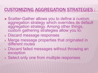 CUSTOMIZING AGGREGATION STRATEGIES :
 Scatter-Gather allows you to define a custom
aggregation strategy which overrides its default
aggregation strategy. Among other things,
custom gathering strategies allow you to:
 Discard message responses
 Merge message properties that originated in
different routes
 Discard failed messages without throwing an
exception
 Select only one from multiple responses
 