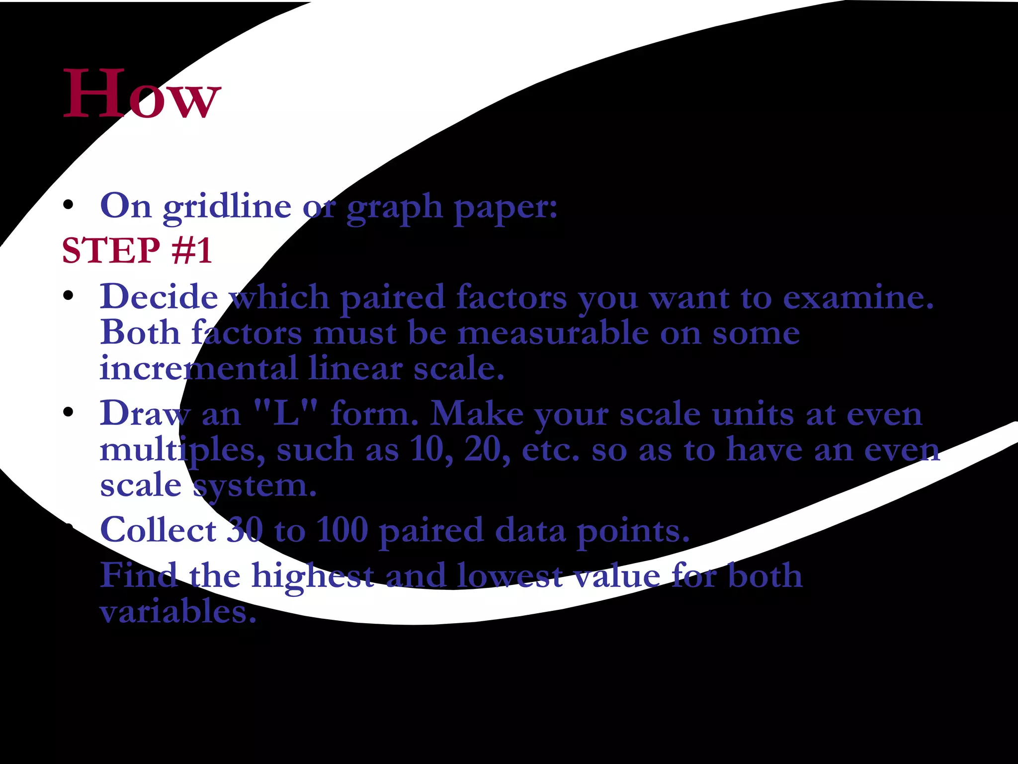 How On gridline or graph paper:  STEP #1   Decide which paired factors you want to examine. Both factors must be measurable on some incremental linear scale.   Draw an &quot;L&quot; form. Make your scale units at even multiples, such as 10, 20, etc. so as to have an even scale system.  Collect 30 to 100 paired data points.   Find the highest and lowest value for both variables.   