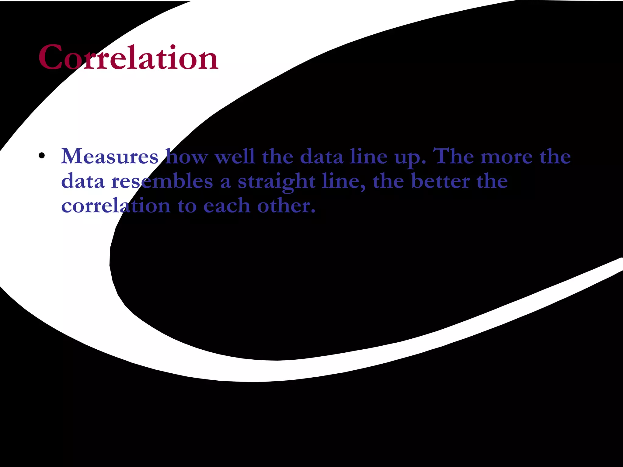 Correlation  Measures how well the data line up. The more the data resembles a straight line, the better the correlation to each other.  