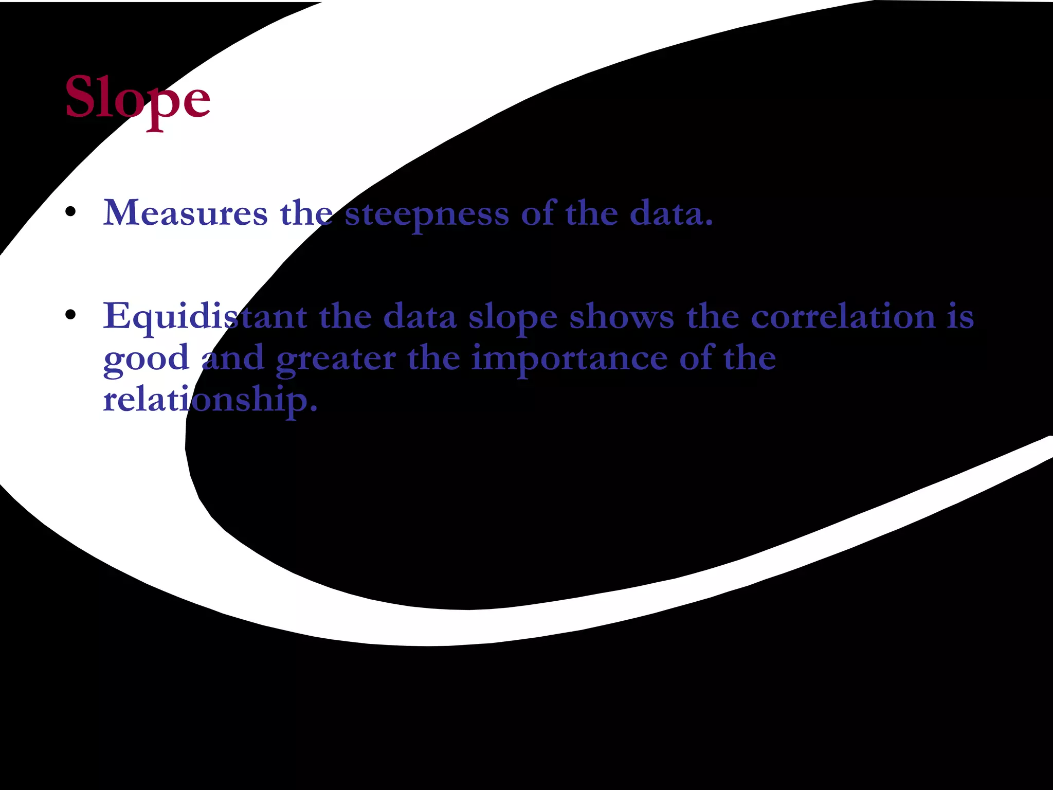 Slope  Measures the steepness of the data.  Equidistant the data slope shows the correlation is good and greater the importance of the relationship.  