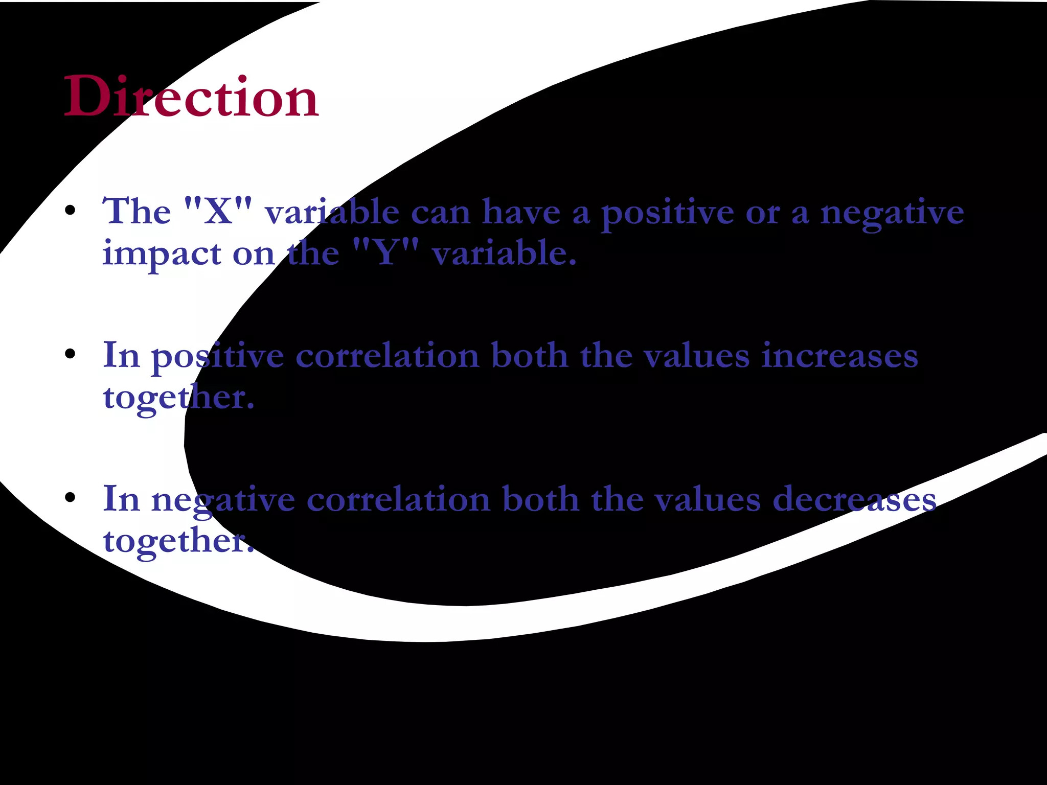 Direction  The &quot;X&quot; variable can have a positive or a negative impact on the &quot;Y&quot; variable.  In positive correlation both the values increases together.  In negative correlation both the values decreases together. 