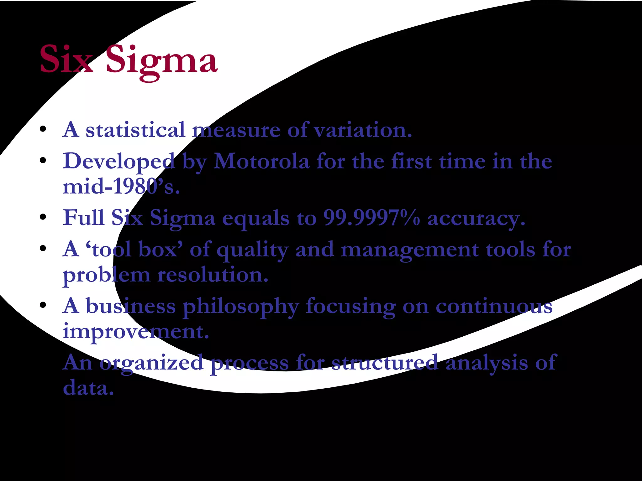 Six Sigma A statistical measure of variation. Developed by Motorola for the first time in the mid-1980’s. Full Six Sigma equals to 99.9997% accuracy. A ‘tool box’ of quality and management tools for problem resolution. A business philosophy focusing on continuous improvement. An organized process for structured analysis of data.  