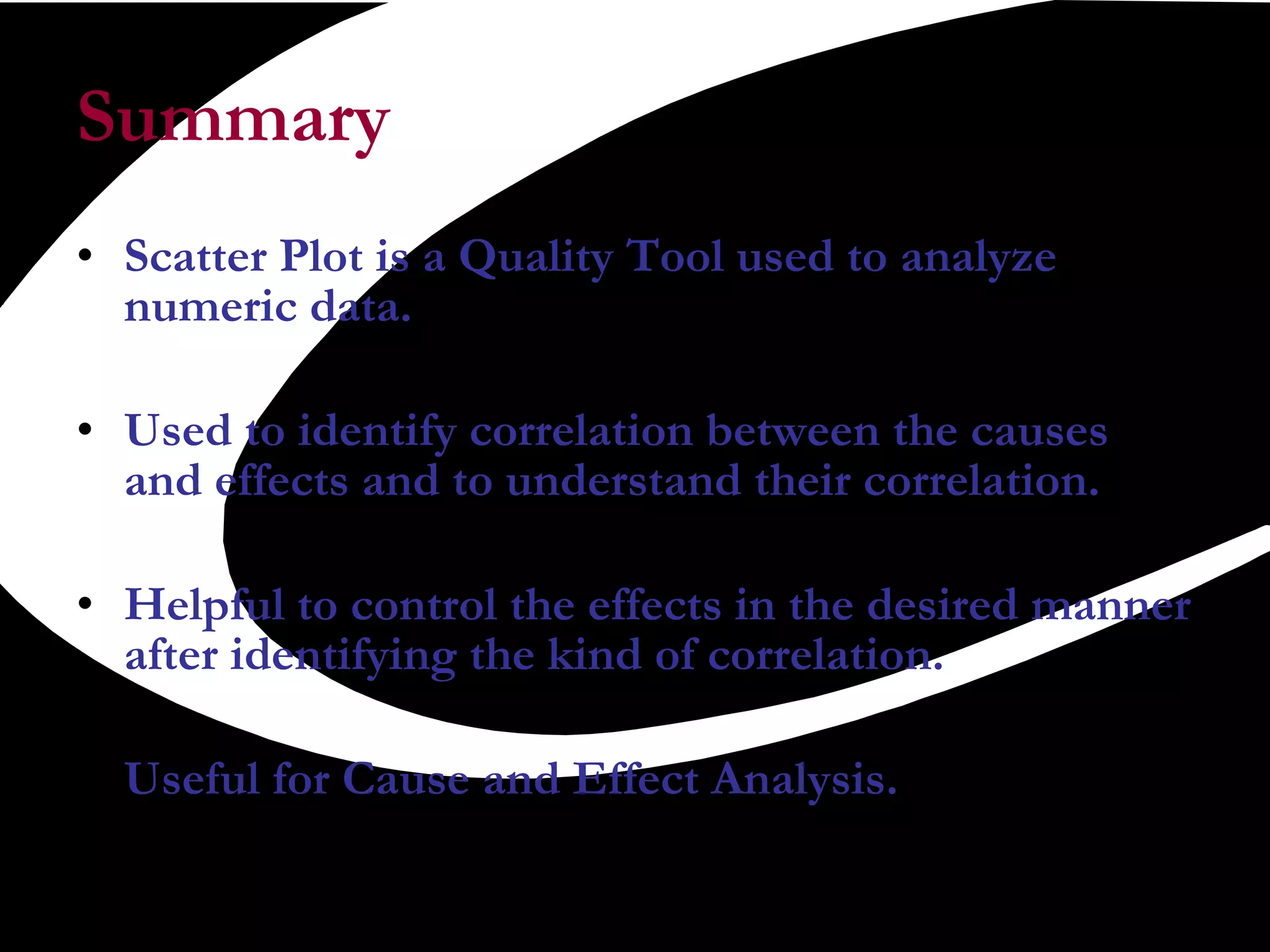 Summary  Scatter Plot is a Quality Tool used to analyze numeric data. Used to identify correlation between the causes and effects and to understand their correlation. Helpful to control the effects in the desired manner after identifying the kind of correlation. Useful for Cause and Effect Analysis. 