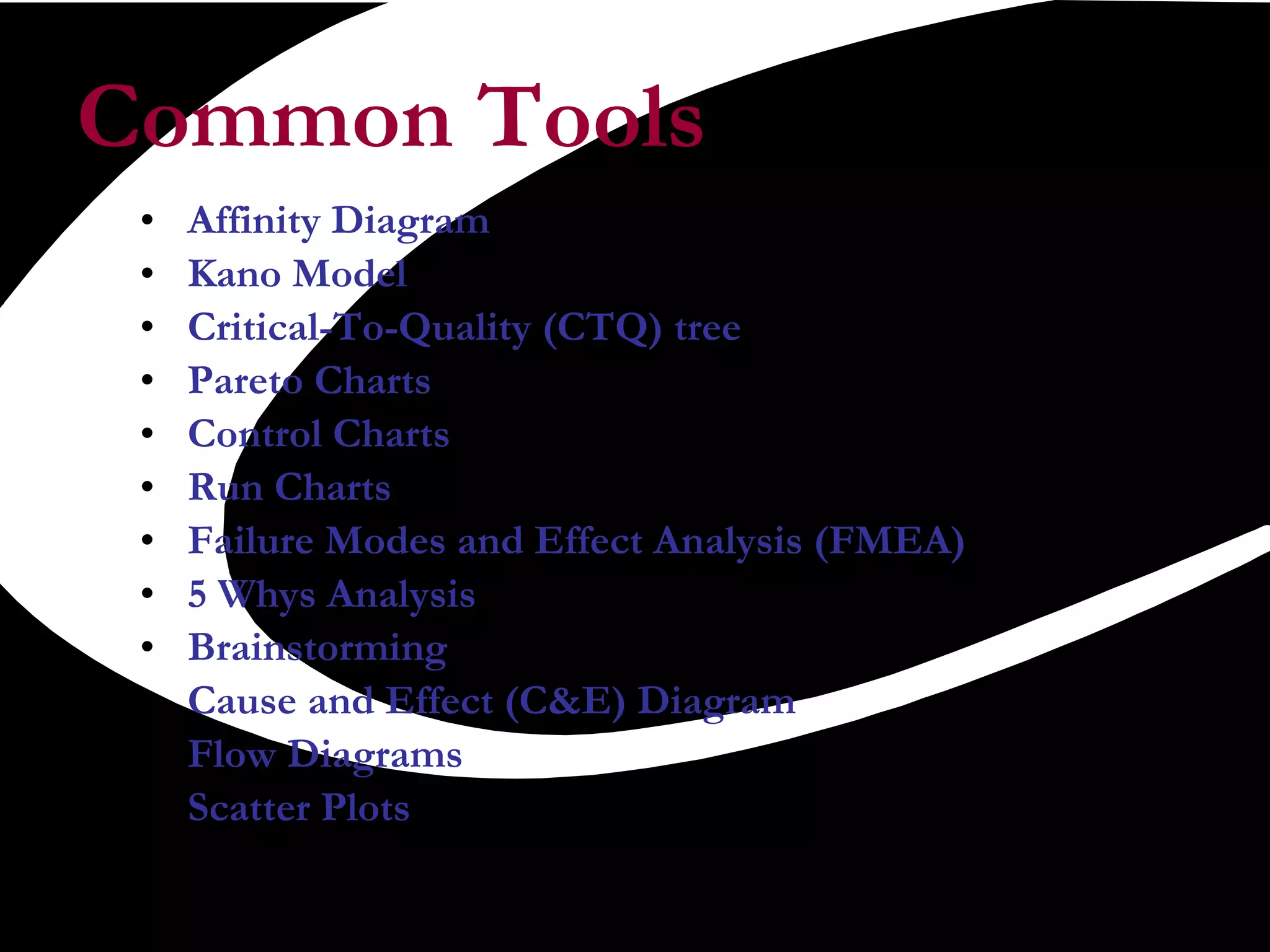 Common Tools Affinity Diagram  Kano Model Critical-To-Quality (CTQ) tree Pareto Charts Control Charts Run Charts  Failure Modes and Effect Analysis (FMEA) 5 Whys Analysis Brainstorming Cause and Effect (C&E) Diagram Flow Diagrams Scatter Plots 