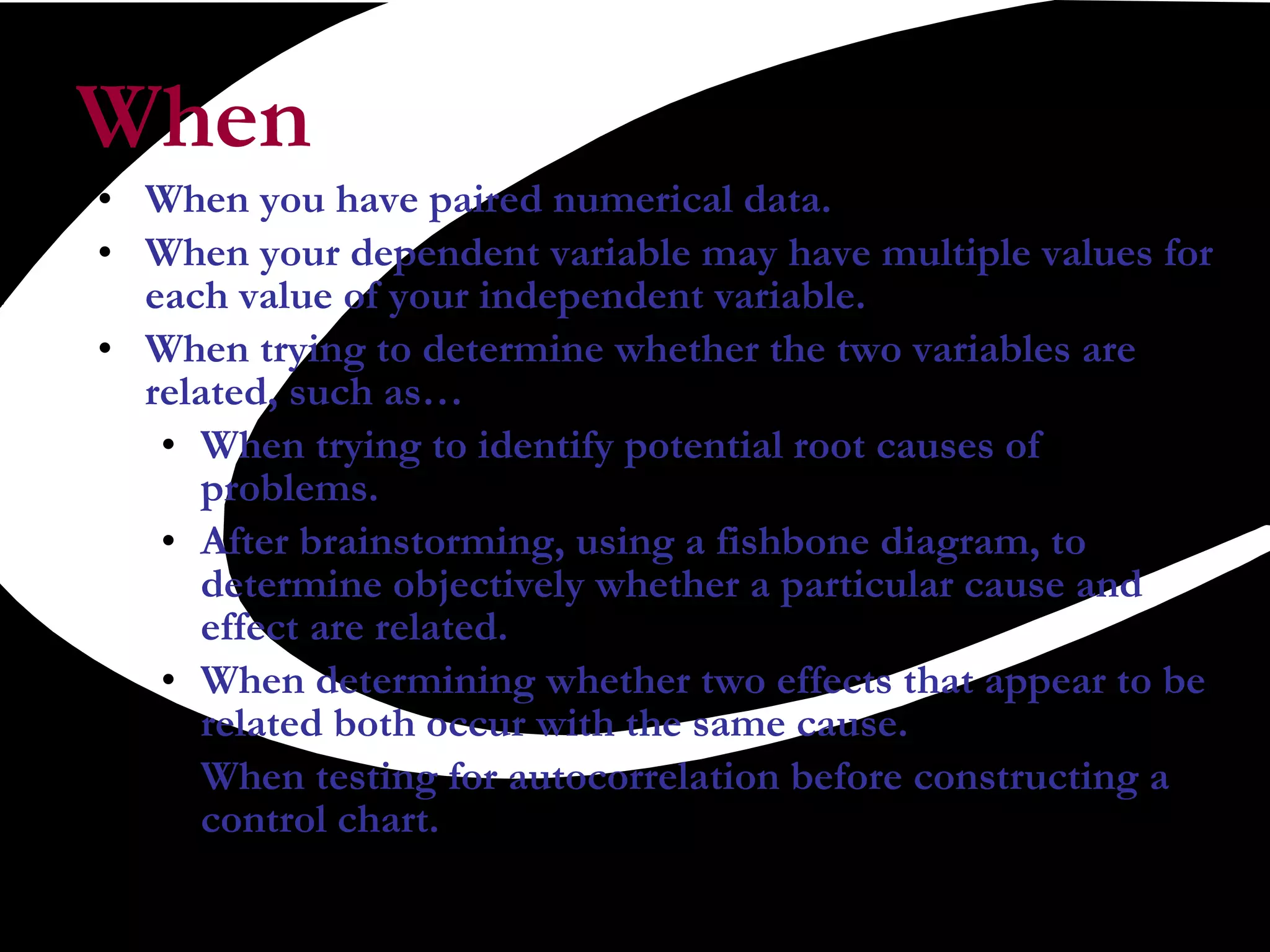 When When you have paired numerical data.  When your dependent variable may have multiple values for each value of your independent variable.  When trying to determine whether the two variables are related, such as…  When trying to identify potential root causes of problems.  After brainstorming, using a fishbone diagram, to determine objectively whether a particular cause and effect are related.  When determining whether two effects that appear to be related both occur with the same cause.  When testing for autocorrelation before constructing a control chart.  