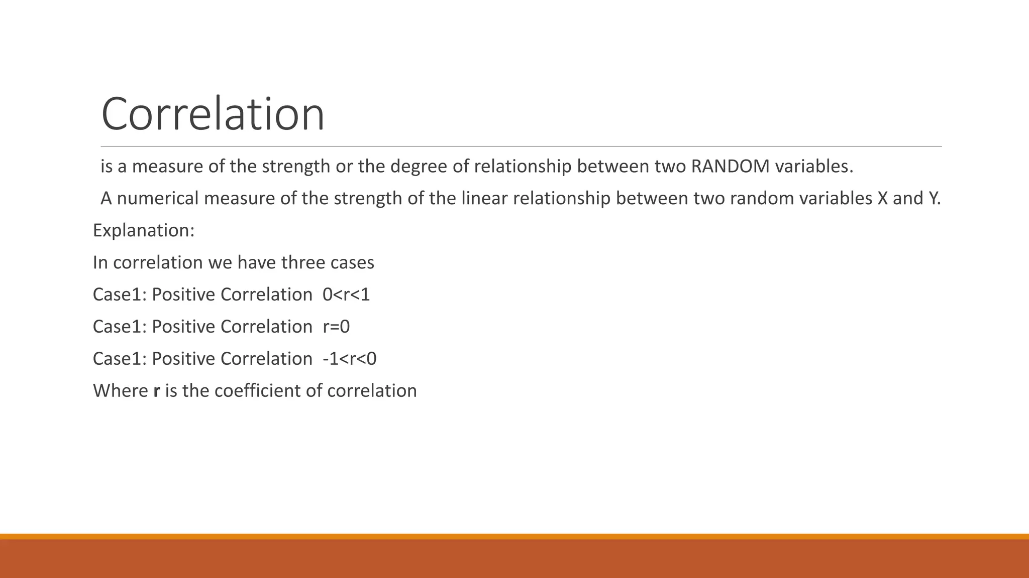 Correlation
is a measure of the strength or the degree of relationship between two RANDOM variables.
A numerical measure of the strength of the linear relationship between two random variables X and Y.
Explanation:
In correlation we have three cases
Case1: Positive Correlation 0<r<1
Case1: Positive Correlation r=0
Case1: Positive Correlation -1<r<0
Where r is the coefficient of correlation
 