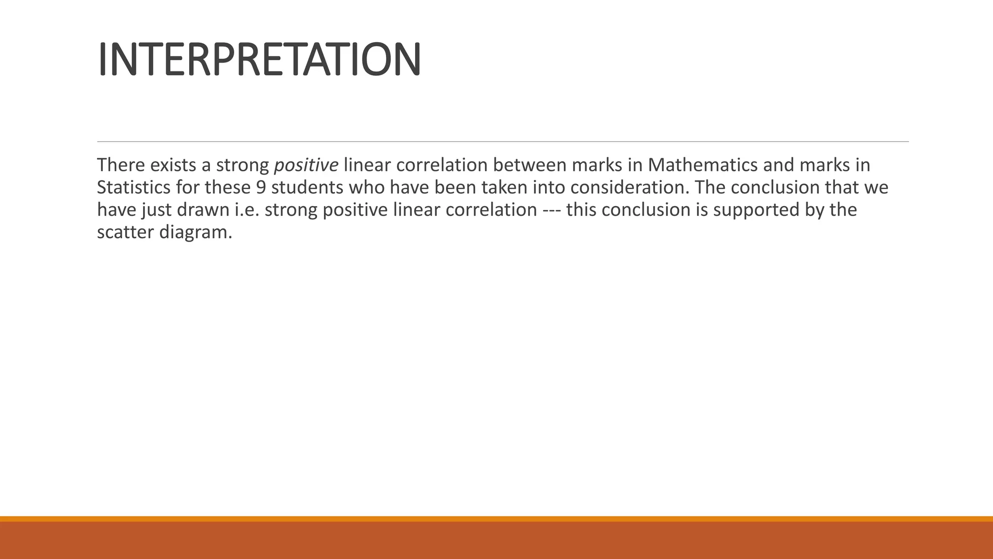 INTERPRETATION
There exists a strong positive linear correlation between marks in Mathematics and marks in
Statistics for these 9 students who have been taken into consideration. The conclusion that we
have just drawn i.e. strong positive linear correlation --- this conclusion is supported by the
scatter diagram.
 