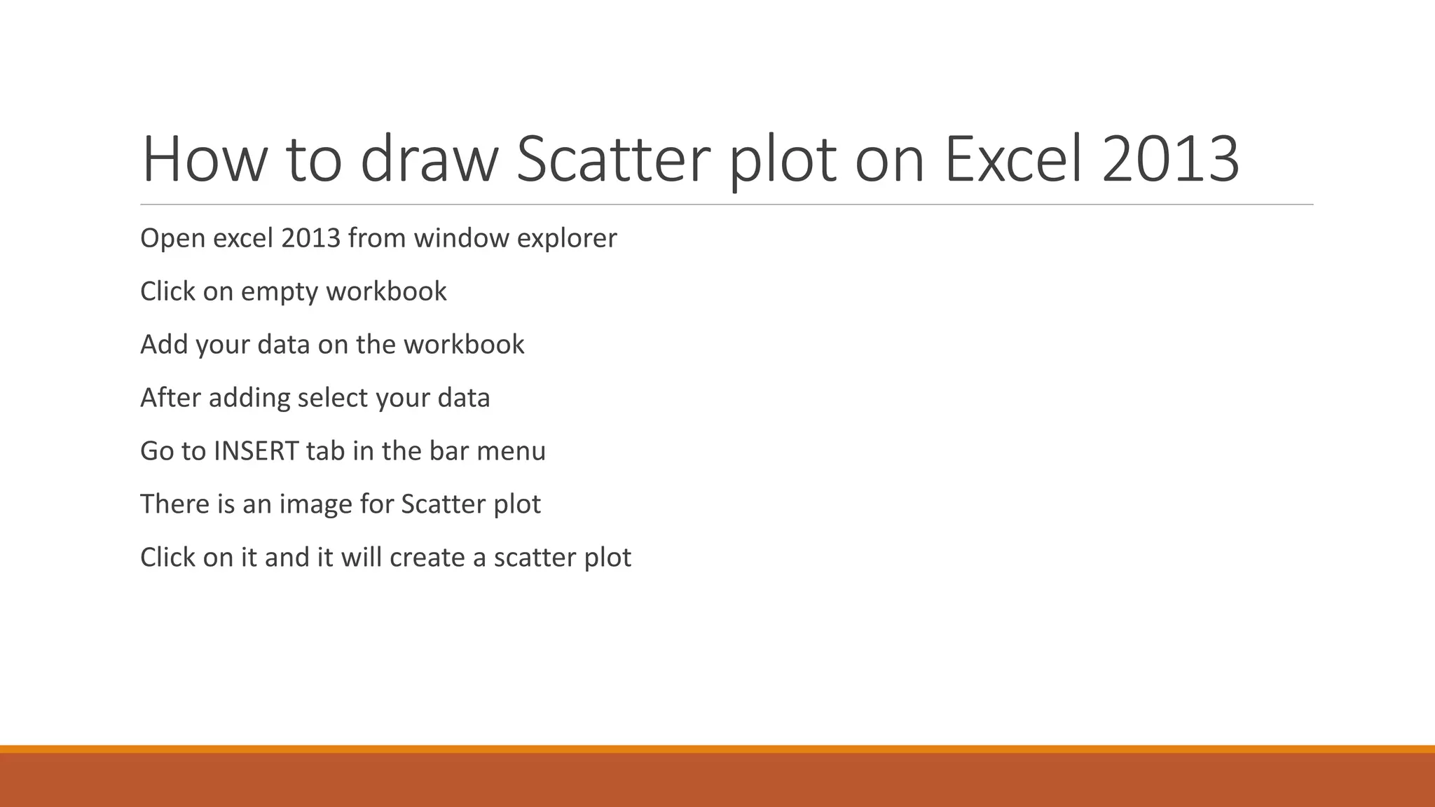 How to draw Scatter plot on Excel 2013
Open excel 2013 from window explorer
Click on empty workbook
Add your data on the workbook
After adding select your data
Go to INSERT tab in the bar menu
There is an image for Scatter plot
Click on it and it will create a scatter plot
 