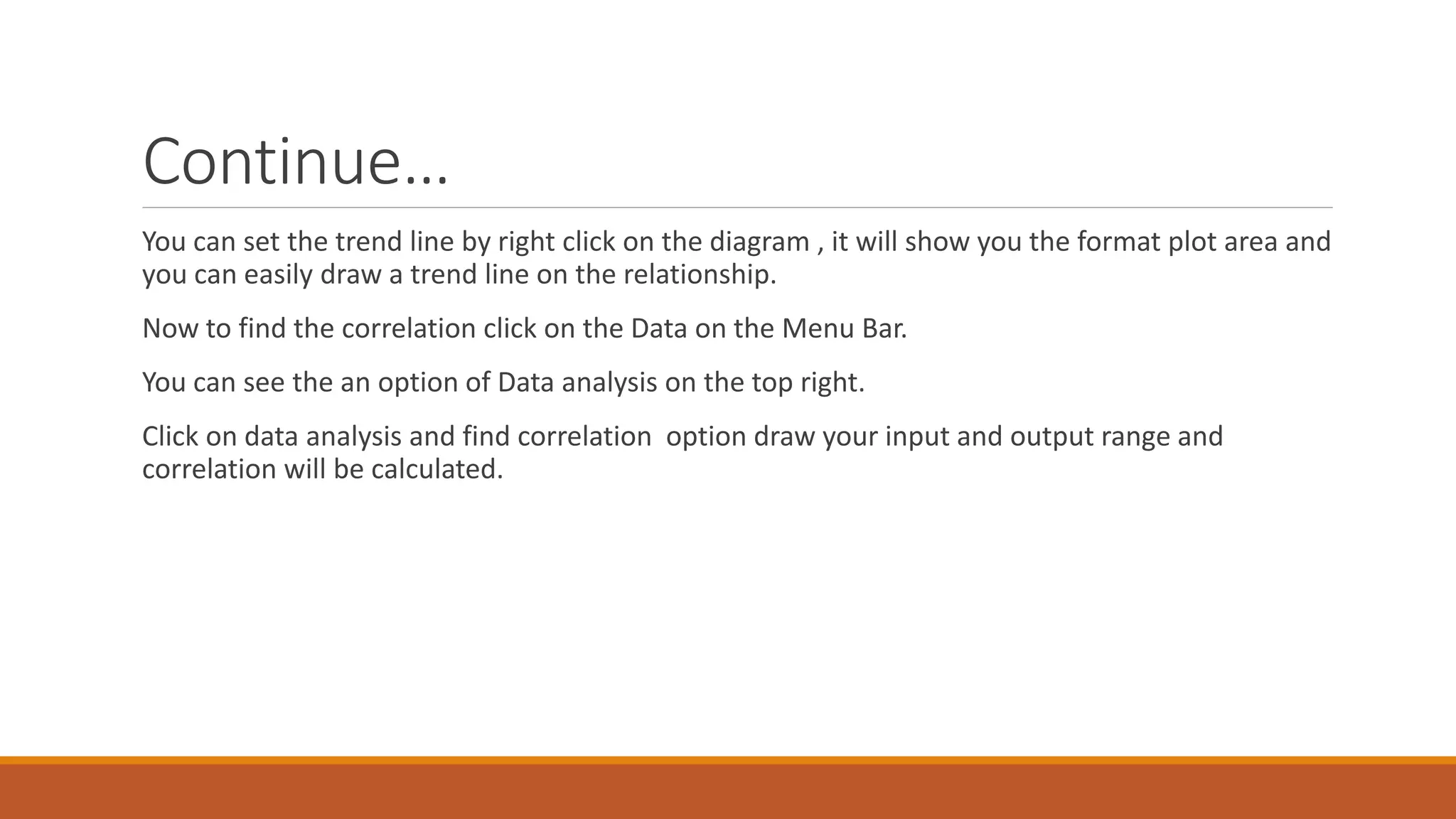 Continue…
You can set the trend line by right click on the diagram , it will show you the format plot area and
you can easily draw a trend line on the relationship.
Now to find the correlation click on the Data on the Menu Bar.
You can see the an option of Data analysis on the top right.
Click on data analysis and find correlation option draw your input and output range and
correlation will be calculated.
 