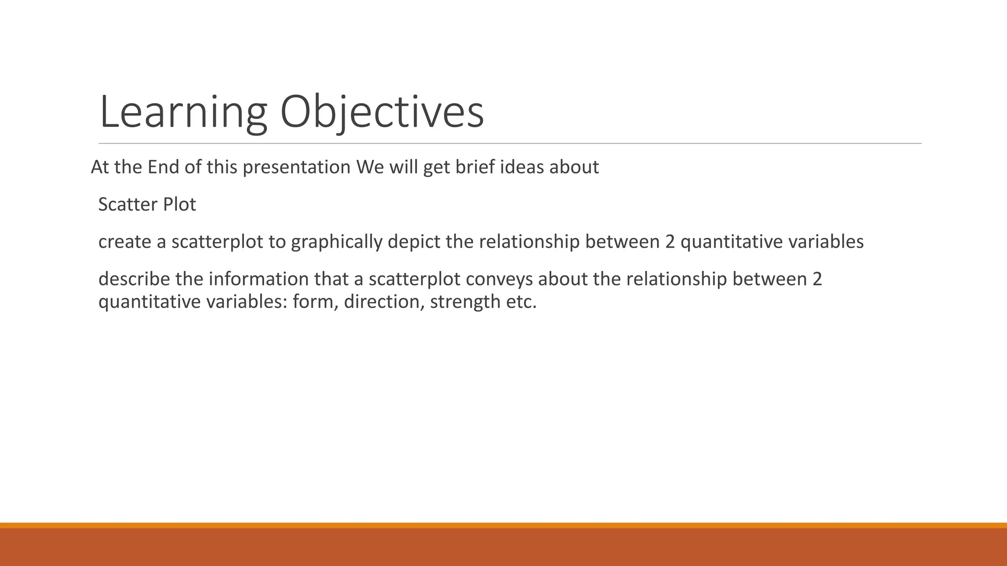 Learning Objectives
At the End of this presentation We will get brief ideas about
Scatter Plot
create a scatterplot to graphically depict the relationship between 2 quantitative variables
describe the information that a scatterplot conveys about the relationship between 2
quantitative variables: form, direction, strength etc.
 