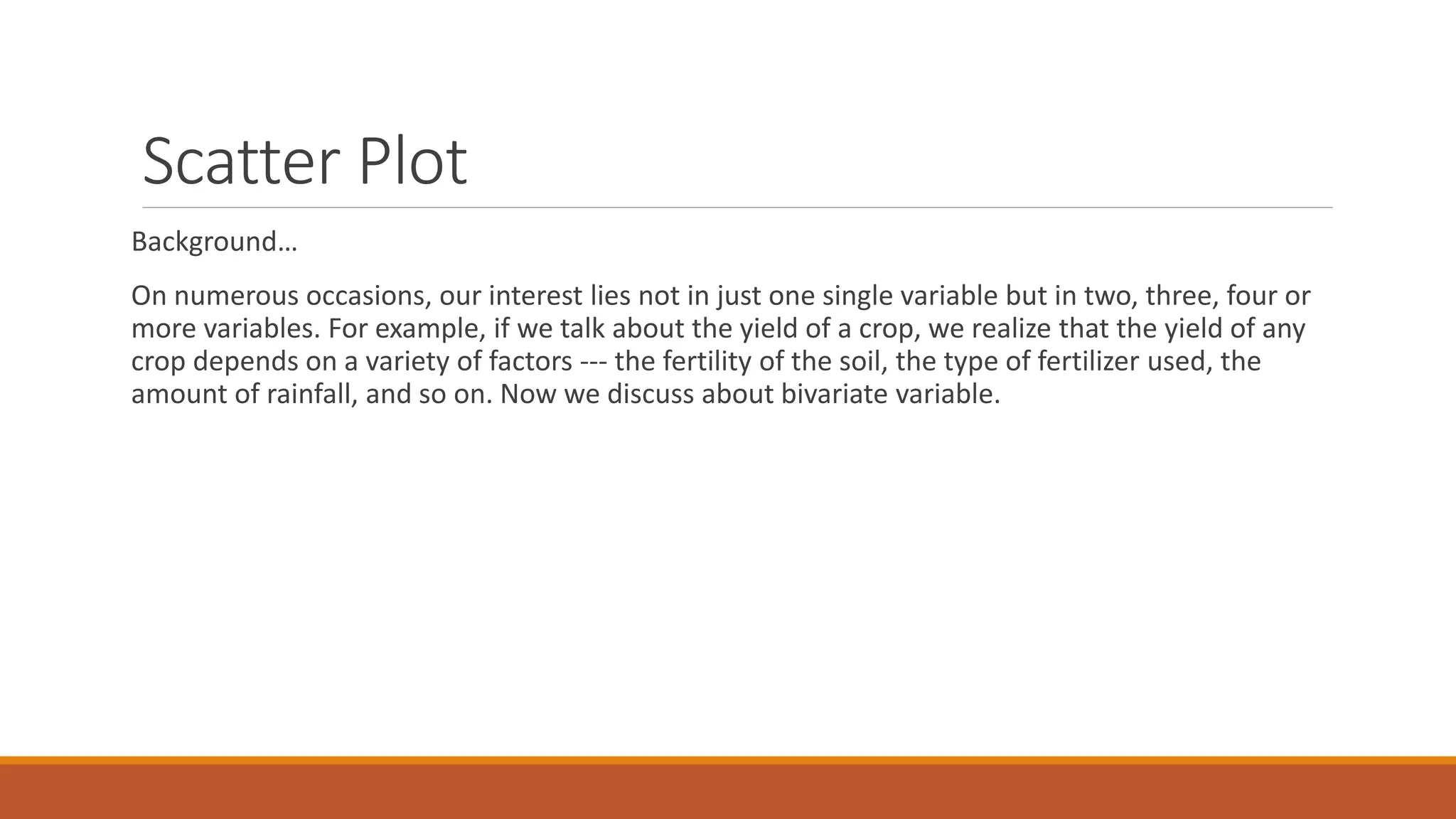 Scatter Plot
Background…
On numerous occasions, our interest lies not in just one single variable but in two, three, four or
more variables. For example, if we talk about the yield of a crop, we realize that the yield of any
crop depends on a variety of factors --- the fertility of the soil, the type of fertilizer used, the
amount of rainfall, and so on. Now we discuss about bivariate variable.
 