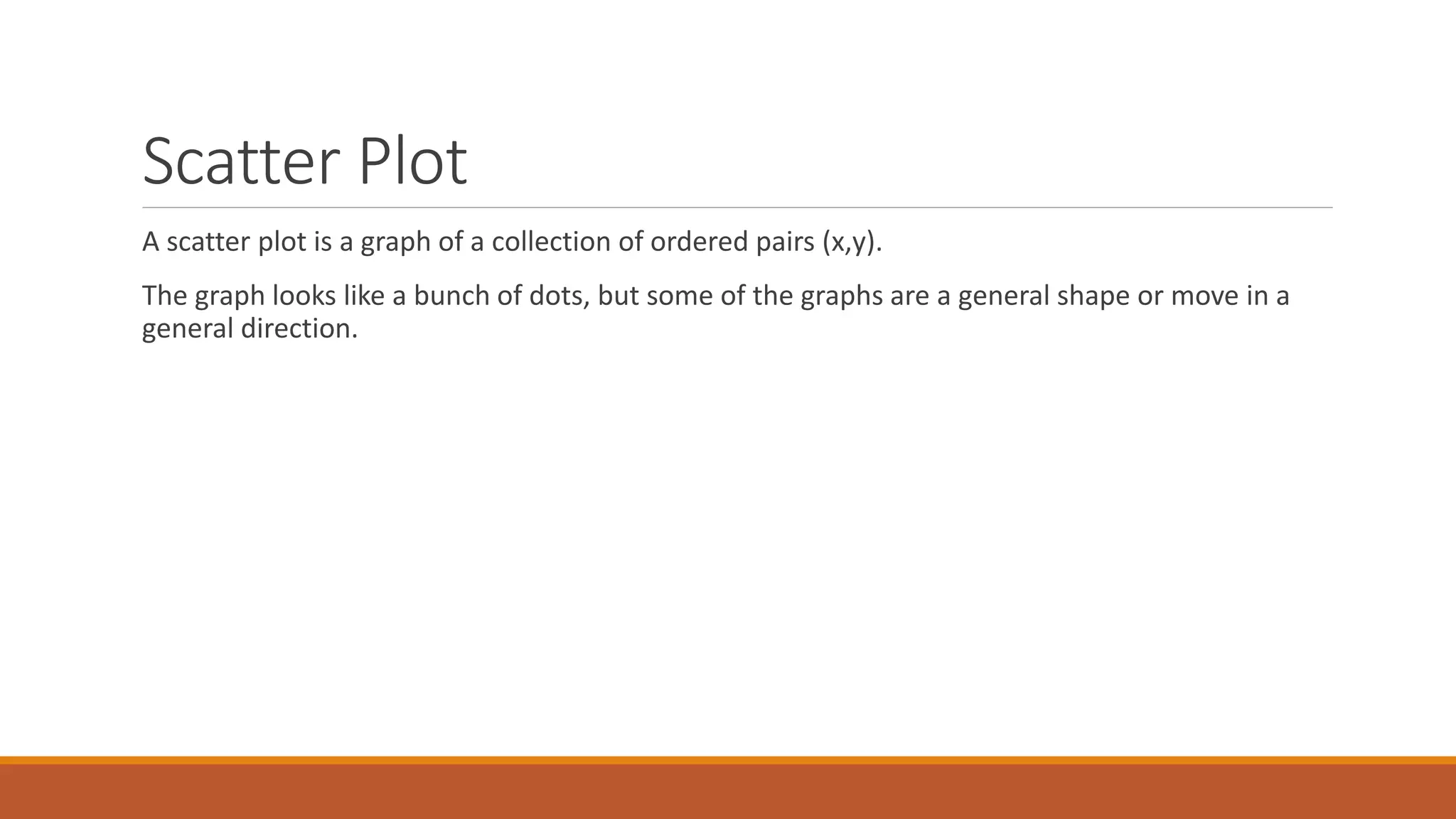 Scatter Plot
A scatter plot is a graph of a collection of ordered pairs (x,y).
The graph looks like a bunch of dots, but some of the graphs are a general shape or move in a
general direction.
 