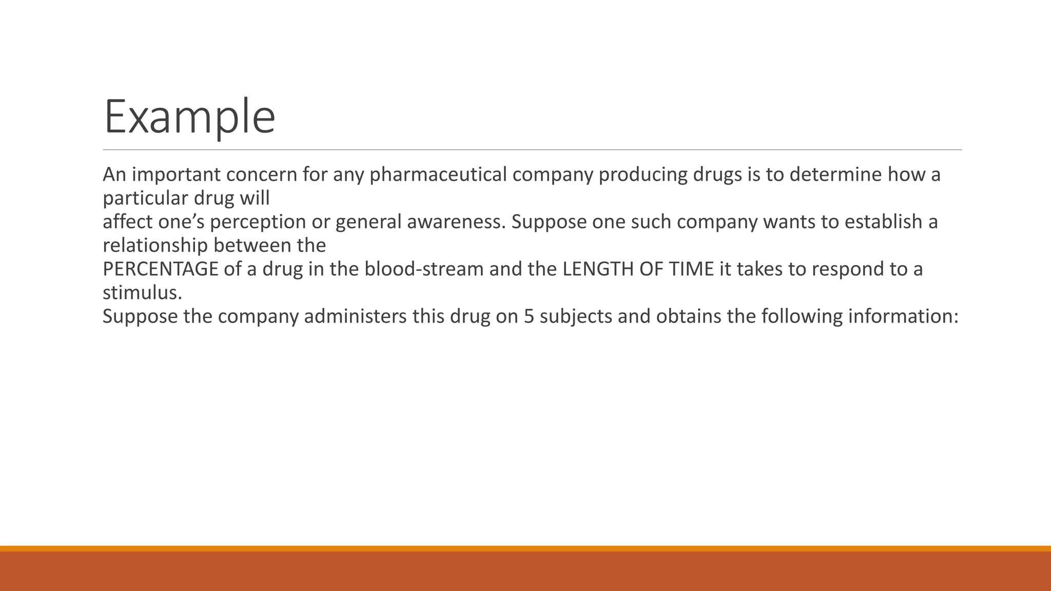 Example
An important concern for any pharmaceutical company producing drugs is to determine how a
particular drug will
affect one’s perception or general awareness. Suppose one such company wants to establish a
relationship between the
PERCENTAGE of a drug in the blood-stream and the LENGTH OF TIME it takes to respond to a
stimulus.
Suppose the company administers this drug on 5 subjects and obtains the following information:
 