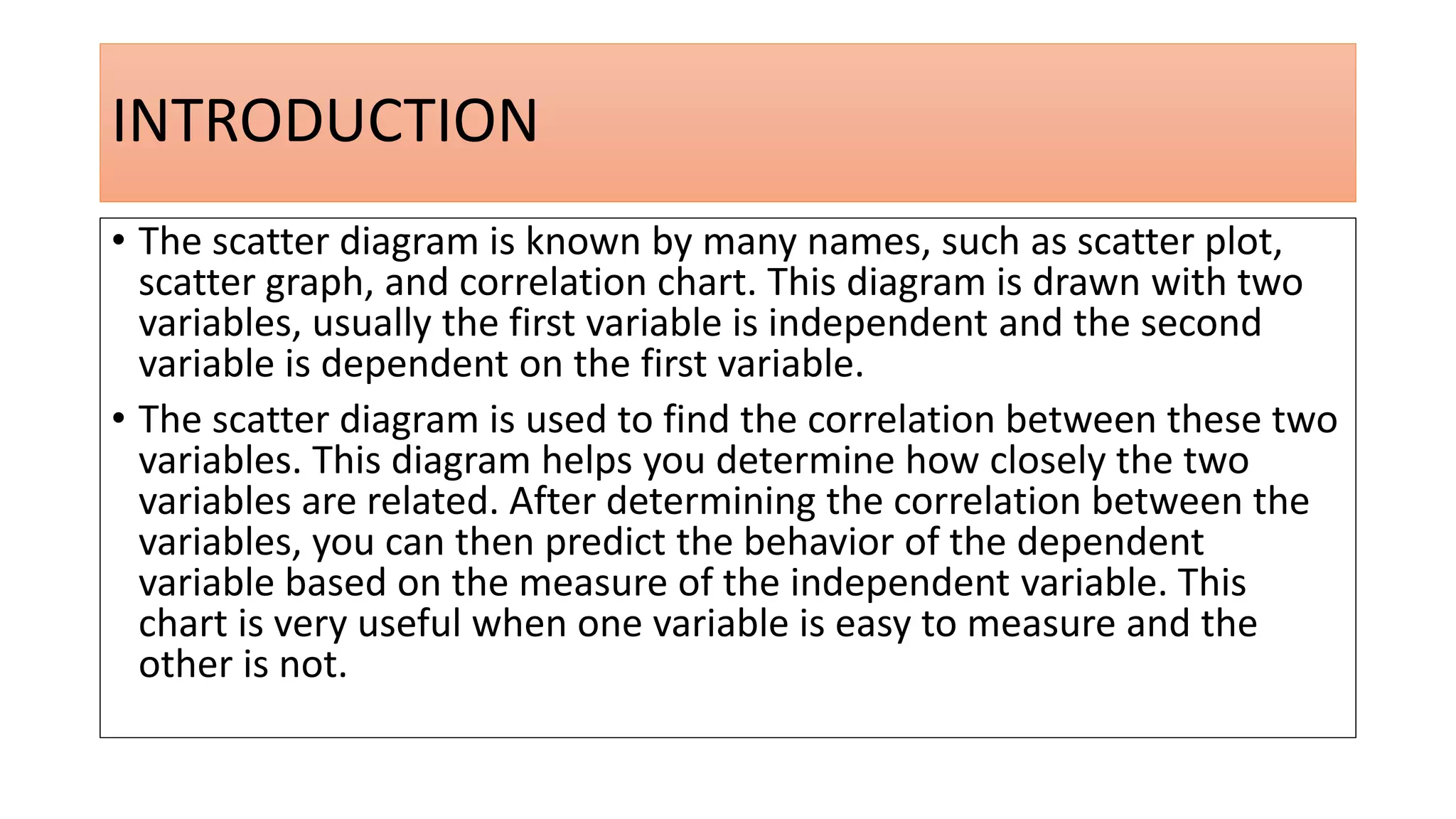 INTRODUCTION
• The scatter diagram is known by many names, such as scatter plot,
scatter graph, and correlation chart. This diagram is drawn with two
variables, usually the first variable is independent and the second
variable is dependent on the first variable.
• The scatter diagram is used to find the correlation between these two
variables. This diagram helps you determine how closely the two
variables are related. After determining the correlation between the
variables, you can then predict the behavior of the dependent
variable based on the measure of the independent variable. This
chart is very useful when one variable is easy to measure and the
other is not.
 