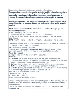 Connectivity, Contiguity/Adjacency, Direction ,Containment
Topological data model makes spatial analysis feasible, automatic corrections
in plottings, faster processing of larger datasets. But it is expensive and time
consuming. Updating topology becomes necessary once spatial data is
updated. Complex data form making it difficult for developers to interpret.
Spaghetti Data model is the simplest and direct vector representation of a real
world object. Easy to produce, display and understand but no spatial analysis
possible.
TIGER- census data linked to boundary data of counties, block groups etc.
ESRI Coverage model:-
Point coverage: node ID + coordinates
Line coverage: arc IDs + S and E node, arc ID + coordinates.
Polygon coverage: arc IDs + L and R polygon, polygon + arc IDs, arc IDs +
coordinates
DIME:- Arc IDs + S and E node + L and R polygon, Coordinate file for nodes
Composite features refer to those spatial features that are better represented as
composites of points, lines, and polygons.
TINS: Triangulated Irregular Networks
Formed by using Delaunay Triangulation which is an iterative process of
connecting points with their two nearest neighbors to form triangles.
Raster data model:-
Storage increases with the square of the resolution.
Elements:
1. Cell value. Each cell in a raster carries a value, which represents the
characteristic of a spatial phenomenon at the location denoted by its row and
column. The cell value can be integer or floating-point.
2. Cell size. The cell size determines the resolution of the raster data model.
3. Raster bands. A raster may have a single band or multiple bands.
4. Spatial reference. Raster data must have the spatial reference information so
that they can align spatially with other data sets in a GIS.
Attribute data is stored logically in flat files.
Cell by cell: row n: 0110
Run length encoding: 23
Quad tree or hierarchical encoding
DOQ is a image prepared from an aerial photograph or other remotely sensed
data, in which the displacement caused by camera tilt and terrain relief has
been removed.
DEM is a digital representation of a topographic surface. It is mutli-faceted.
Data sources:
 