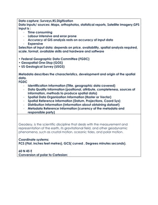 Data capture: Surveys,RS,Digitization
Data inputs/ sources: Maps, orthophotos, statistical reports, Satellite Imagery,GPS
Input is :
- Time consuming
- Labour intensive and error prone
- Accuracy of GIS analysis rests on accuracy of input data
- Expensive
Selection of input data: depends on price, availability, spatial analysis required,
scale, format, available skills and hardware and software
• Federal Geographic Data Committee (FGDC)
• Geospatial One‐Stop (GOS)
• US Geological Survey (USGS)
Metadata describes the characteristics, development and origin of the spatial
data.
FGDC
- Identification Information (Title, geographic data covered)
- Data Quality Information (positional, attribute, completeness, sources of
information, methods to produce spatial data)
- Spatial Data Organization Information (Raster or Vector)
- Spatial Reference Information (Datum, Projections, Coord Sys)
- Distribution Information (Information about obtaining dataset)
- Metadata Reference Information (currency of the metadata and
responsible party)
Geodesy, is the scientific discipline that deals with the measurement and
representation of the earth, its gravitational field, and other geodynamic
phenomena, such as crustal motion, oceanic tides, and polar motion.
Coordinate systems:
PCS (Flat, inches feet metres), GCS( curved , Degrees minutes seconds).
60 N 45 E
Conversion of polar to Cartesian:
 