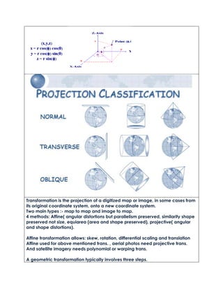Transformation is the projection of a digitized map or image, in some cases from
its original coordinate system, onto a new coordinate system.
Two main types :- map to map and image to map.
4 methods: Affine( angular distortions but parallelism preserved, similarity shape
preserved not size, equiarea (area and shape preserved), projective( angular
and shape distortions).
Affine transformation allows: skew, rotation, differential scaling and translation
Affine used for above mentioned trans. , aerial photos need projective trans.
And satellite imagery needs polynomial or warping trans.
A geometric transformation typically involves three steps.
 