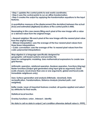 •Step 1 updates the control points to real-world coordinates.
•Step 2 uses the control points to run an affine transformation.
•Step 3 creates the output by applying the transformation equations to the input
features.
A quantitative measure of the displacement (the deviation) between the actual
(true) and estimated (digitized) locations of the control points is RMS.
Resampling in this case means filling each pixel of the new image with a value
or a derived value from the original image.
– Nearest neighbor: fills each pixel of the new image with the nearest pixel value
from the original image
– Bilinear interpolation: uses the average of the four nearest pixel values from
three linear interpolations
– Cubic convolution: uses the average of the 16 nearest pixel values from five
cubic polynomial interpolations
Map algebra is a language specifically designed for
geographic cell‐based systems and provides the
basis for cartographic modeling. Uses mathematical expressions to create new
grid themes.
Arithmetic operators, relational operators, Boolean operators, Functions (trig,log)
Raster functions (Output grid generated using input grid as argument): Zonal
(cells chosen), local (more than one or one argument), global and focal (cells
immediate neighbours only).
Uses: Surface generation and analysis (hillshade, viewshed), Data
reclassification, Transformations, Distance Analysis (shortest path, cost
weighted).
Buffer made. Layer of important features created, all queries applied and select
by attributes for final results.
Statistical local function
Overlay functions: union , intersect , identity
No data in cell no data in output ( set condition otherwise default value is -9999)
 