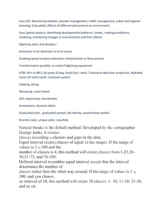 Uses GIS: Monitoring weather, disaster management, traffic management, urban and regional
planning, Crop yields, Effects of different phenomena on environment.
Uses Spatial analysis: Identifying developmental patterns, trends , making predictions,
modeling, monitoring changes in environments and their effects.
Digitizing adva. And disadva.:-
Automatic error detection vs error prone
Enabling spatial analysis and easier interpretation vs Slow process
Transformation possible vs need of digitizing equipment
UTM: 84 n to 80 S, 60 zones (6 deg. Each) East –west, Transverse Mercator projection, Alphabet
zones 20 north-south. Cartesian system.
Clipping, dicing
Mosiacing, raster bands
AOI, Inquire box, Coordinates
Annotations, dynamic labels
Graduated color , graduated symbol, dot density, proportional symbol
Discrete color, unique color, classified,
Natural breaks is the default method. Developed by the cartographer
George Jenks, it creates
classes according to clusters and gaps in the data.
Equal interval creates classes of equal va lue ranges. If the range of
values is 1 to 100 and the
number of classes is 4, this method will create classes from 1-25,26-
50,51-75, and 76-100.
Defined interval resembles equal interval except that the interval
determines the number of
classes rather than the other way around. If the range of values is 1 (Q
100, and you choose
an interval of 10, this method will create 10 classes: 1- 10, 11-20, 21-30,
and so on.
 