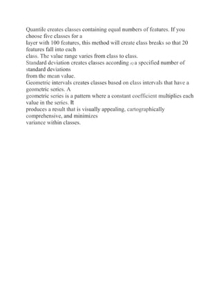 Quantile creates classes containing equal numbers of features. If you
choose five classes for a
layer with 100 features, this method will create class breaks so that 20
features fall into each
class. The value range varies from class to class.
Standard deviation creates classes according (Q a specified number of
standard deviations
from the mean value.
Geometric intervals creates classes based on class intervals that have a
geometric series. A
geometric series is a pattern where a constant coefficient multiplies each
value in the series. It
produces a result that is visually appealing, cartographically
comprehensive, and minimizes
variance within classes.
 