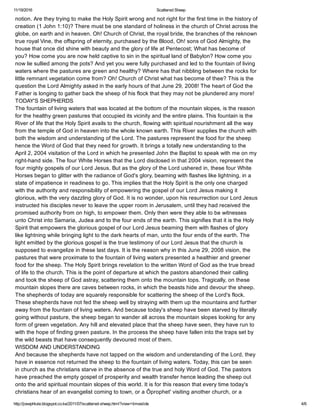 11/19/2016 Scattered Sheep
http://josephlule.blogspot.co.ke/2011/07/scattered­sheep.html?view=timeslide 4/6
notion. Are they trying to make the Holy Spirit wrong and not right for the first time in the history of
creation (1 John 1:10)? There must be one standard of holiness in the church of Christ across the
globe, on earth and in heaven. Oh! Church of Christ, the royal bride, the branches of the reknown
true royal Vine, the offspring of eternity, purchased by the Blood, Oh! sons of God Almighty, the 
house that once did shine with beauty and the glory of life at Pentecost; What has become of
you? How come you are now held captive to sin in the spiritual land of Babylon? How come you
now lie sullied among the pots? And yet you were fully purchased and led to the fountain of living
waters where the pastures are green and healthy? Where has that nibbling between the rocks for
little remnant vegetation come from? Oh! Church of Christ what has become of thee? This is the
question the Lord Almighty asked in the early hours of that June 29, 2008! The heart of God the
Father is longing to gather back the sheep of his flock that they may not be plundered any more!
TODAY'S SHEPHERDS 
The fountain of living waters that was located at the bottom of the mountain slopes, is the reason
for the healthy green pastures that occupied its vicinity and the entire plains. This fountain is the
River of life that the Holy Spirit avails to the church, flowing with spiritual nourishment all the way
from the temple of God in heaven into the whole known earth. This River supplies the church with
both the wisdom and understanding of the Lord. The pastures represent the food for the sheep
hence the Word of God that they need for growth. It brings a totally new understanding to the 
April 2, 2004 visitation of the Lord in which he presented John the Baptist to speak with me on my
right­hand side. The four White Horses that the Lord disclosed in that 2004 vision, represent the
four mighty gospels of our Lord Jesus. But as the glory of the Lord ushered in, these four White
Horses began to glitter with the radiance of God's glory, beaming with flashes like lightning, in a 
state of impatience in readiness to go. This implies that the Holy Spirit is the only one charged
with the authority and responsibility of empowering the gospel of our Lord Jesus making it
glorious, with the very dazzling glory of God. It is no wonder, upon his resurrection our Lord Jesus 
instructed his disciples never to leave the upper room in Jerusalem, until they had received the
promised authority from on high, to empower them. Only then were they able to be witnesses
unto Christ into Samaria, Judea and to the four ends of the earth. This signifies that it is the Holy
Spirit that empowers the glorious gospel of our Lord Jesus beaming them with flashes of glory
like lightning while bringing light to the dark hearts of man, unto the four ends of the earth. The
light emitted by the glorious gospel is the true testimony of our Lord Jesus that the church is
supposed to evangelize in these last days. It is the reason why in this June 29, 2008 vision, the
pastures that were proximate to the fountain of living waters presented a healthier and greener
food for the sheep. The Holy Spirit brings revelation to the written Word of God as the true bread 
of life to the church. This is the point of departure at which the pastors abandoned their calling
and took the sheep of God astray, scattering them onto the mountain tops. Tragically, on these 
mountain slopes there are caves between rocks, in which the beasts hide and devour the sheep.
The shepherds of today are squarely responsible for scattering the sheep of the Lord's flock.
These shepherds have not fed the sheep well by straying with them up the mountains and further
away from the fountain of living waters. And because today's sheep have been starved by literally
going without pasture, the sheep began to wander all across the mountain slopes looking for any
form of green vegetation. Any hill and elevated place that the sheep have seen, they have run to
with the hope of finding green pasture. In the process the sheep have fallen into the traps set by
the wild beasts that have consequently devoured most of them.
WISDOM AND UNDERSTANDING 
And because the shepherds have not tapped on the wisdom and understanding of the Lord, they
have in essence not returned the sheep to the fountain of living waters. Today, this can be seen 
in church as the christians starve in the absence of the true and holy Word of God. The pastors 
have preached the empty gospel of prosperity and wealth transfer hence leading the sheep out
onto the arid spiritual mountain slopes of this world. It is for this reason that every time today's
christians hear of an evangelist coming to town, or a Ôprophet' visiting another church, or a
 