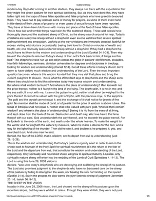 11/19/2016 Scattered Sheep
http://josephlule.blogspot.co.ke/2011/07/scattered­sheep.html?view=timeslide 5/6
modern­day Ôapostle' coming to another stadium, they always run there with the expectation that
they might find green pasture for their spiritual well being. But, as they have done this, they have
fallen right into the traps of these false apostles and false prophets who have greedily devoured
them. They have had to pay colossal sums of money for prayers, as some of them even hand
in title deeds of their pieces of property, or even cases of sexual favours have been reported. 
They have at times been told to run with money and place at the feet of these false apostles.
This is how bad and terrible things have been for the scattered sheep. These wild beasts have
thoroughly devoured the scattered sheep of Christ, as the sheep search around for help. Today's 
christians are surely like sheep without a shepherd, even as one watches their severe spiritual
malnourishment and emaciation. Looking at the way christians are immorally dressed, loathful for
money, visiting witchdoctors occasionally, basing their love for Christ on miracles of wealth and 
health, etc; one obviously sees underfed sheep without a shepherd. If they had a shepherd he
would have led them to the wisdom and understanding of the Lord (Ezekiel 34:1­31). Then why
haven't the shepherds returned today's sheep of the Lord's flock back to him, if things are this
bad? The shepherds have run up and down across the globe in pastors' conferences, crusades,
interfaith fellowships, seminars, christian universities for degrees and doctorates in theology, 
looking for wisdom and understanding (Daniel 12:4). But all these efforts in today's church don't 
seem to have yielded much wisdom and understanding of the Lord. Then the most important
question becomes, where is this wisdom located that they may visit that place and bring the
current quagmire to closure. This is what the Word itself says to shepherds and the sheep as to 
where they should run to find this otherwise today very scarce wisdom and understanding.
But where shall wisdom be found? And where is the place of understanding? Man knoweth not
the price thereof; neither is it found in the land of the living. The depth saith, It is not in me: and
the sea saith, It is not with me. It cannot be gotten for gold, neither shall silver be weighed for the
price thereof. It cannot be valued with the gold of Ophir, with the precious onyx, or the sapphire. 
The gold and the crystal cannot equal it: and the exchange of it shall not be for jewels of fine
gold. No mention shall be made of coral, or of pearls: for the price of wisdom is above rubies. The
topaz of Ethiopia shall not equal it, neither shall it be valued with pure gold. Whence then cometh
wisdom? and where is the place of understanding? Seeing it is hid from the eyes of all living,
and kept close from the fowls of the air. Destruction and death say, We have heard the fame 
thereof with our ears. God understandeth the way thereof, and he knoweth the place thereof. For
he looketh to the ends of the earth, and seeth under the whole heaven; To make the weight for 
the winds; and he weigheth the waters by measure. When he made a decree for the rain, and a
way for the lightning of the thunder: Then did he see it, and declare it; he prepared it, yea, and
searched it out. And unto man he said,
Behold, the fear of the LORD, that is wisdom; and to depart from evil is understanding (Job
28:12­28).
This is the wisdom and understanding that today's pastors urgently need in order to return the
sheep back to fountain of the Holy Spirit for spiritual nourishment. It is the return to the fear of
the Lord and the departure from evil, that constitute the wisdom and understanding of the Lord,
respectively. Only spiritually well nourished sheep will grow to spiritual maturity. Likewise, only 
spiritually mature sheep will enter into the wedding of the Lamb of God (Ephesians 4:11­13). The 
Lord is using this June 29, 2008 vision to
declare, "woe unto today's shepherds who are destroying and scattering the sheep of his pasture.
The Lord also promises judgment to the shepherds who have not bestowed care on the sheep
of his pasture by failing to strengthen the weak, nor healing the sick nor binding up the injured
(Ezekiel 34:4). But in the process he also warns the over fattened sheep of judgment (Jeremiah
23:1­8; Isaiah 56: 9­12).
THE SHEEP IN THE VISION
Notably in this June 29, 2008 vision, the Lord showed me the sheep of his pasture up on the
mountain slopes, but they were whitish in colour. Though they were whitish, they were not pure 
 