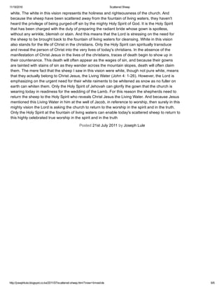 11/19/2016 Scattered Sheep
http://josephlule.blogspot.co.ke/2011/07/scattered­sheep.html?view=timeslide 6/6
white. The white in this vision represents the holiness and righteousness of the church. And
because the sheep have been scattered away from the fountain of living waters, they haven't
heard the privilege of being purged­off sin by the mighty Holy Spirit of God. It is the Holy Spirit 
that has been charged with the duty of preparing the radiant bride whose gown is spotless,
without any wrinkle, blemish or stain. And this means that the Lord is stressing on the need for
the sheep to be brought back to the fountain of living waters for cleansing. White in this vision
also stands for the life of Christ in the christians. Only the Holy Spirit can spiritually transduce
and reveal the person of Christ into the very lives of today's christians. In the absence of the
manifestation of Christ Jesus in the lives of the christians, traces of death begin to show up in
their countenance. This death will often appear as the wages of sin, and because their gowns
are tainted with stains of sin as they wander across the mountain slopes, death will often claim
them. The mere fact that the sheep I saw in this vision were white, though not pure white, means
that they actually belong to Christ Jesus, the Living Water (John 4: 1­26). However, the Lord is 
emphasizing on the urgent need for their white raiments to be whitened as snow as no fuller on
earth can whiten them. Only the Holy Spirit of Jehovah can glorify the gown that the church is
wearing today in readiness for the wedding of the Lamb. For this reason the shepherds need to
return the sheep to the Holy Spirit who reveals Christ Jesus the Living Water. And because Jesus 
mentioned this Living Water in him at the well of Jacob, in reference to worship, then surely in this 
mighty vision the Lord is asking the church to return to the worship in the spirit and in the truth.
Only the Holy Spirit at the fountain of living waters can enable today's scattered sheep to return to
this highly celebrated true worship in the spirit and in the truth
Posted 21st July 2011 by Joseph Lule
 
