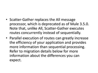 • Scatter-Gather replaces the All message
processor, which is deprecated as of Mule 3.5.0.
Note that, unlike All, Scatter-Gather executes
routes concurrently instead of sequentially.
• Parallel execution of routes can greatly increase
the efficiency of your application and provides
more information than sequential processing.
Refer to migration details below for more
information about the differences you can
expect.
 