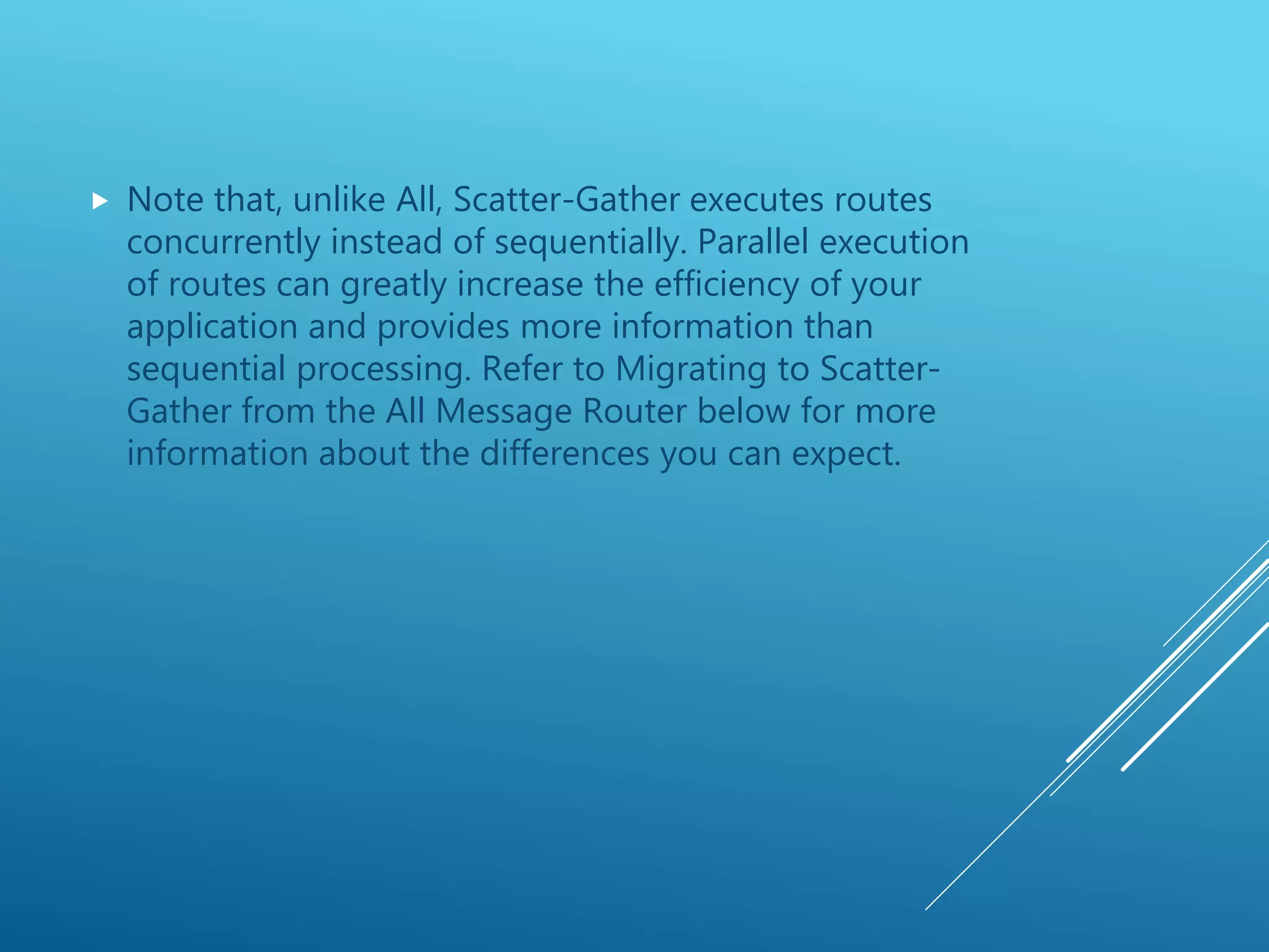  Note that, unlike All, Scatter-Gather executes routes
concurrently instead of sequentially. Parallel execution
of routes can greatly increase the efficiency of your
application and provides more information than
sequential processing. Refer to Migrating to Scatter-
Gather from the All Message Router below for more
information about the differences you can expect.