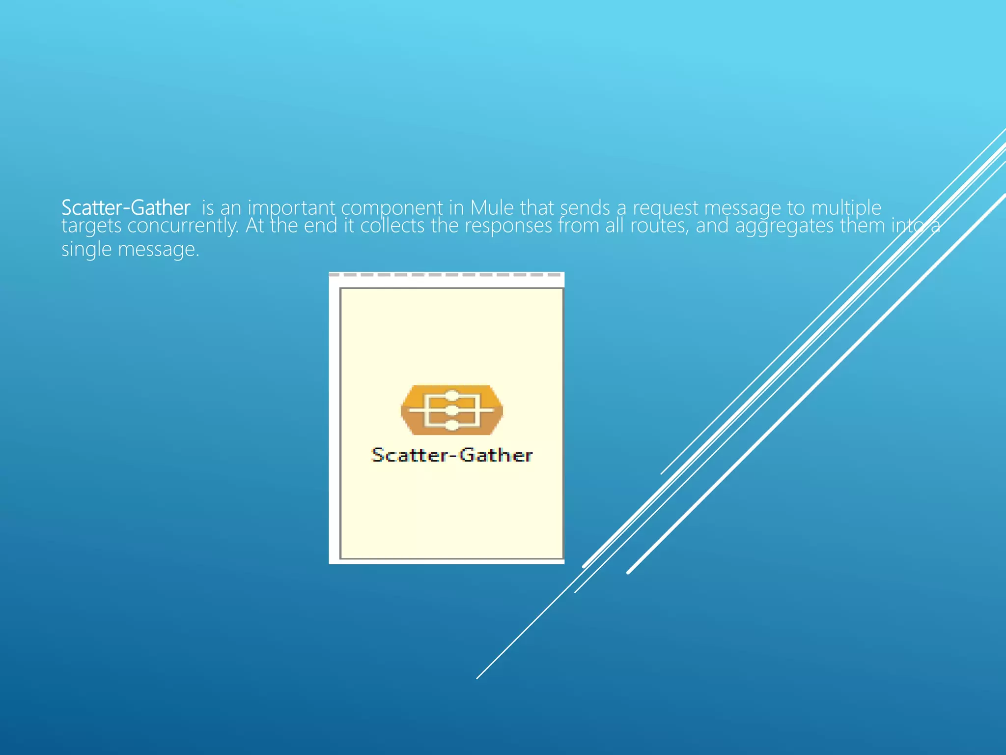 Scatter-Gather is an important component in Mule that sends a request message to multiple
targets concurrently. At the end it collects the responses from all routes, and aggregates them into a
single message.