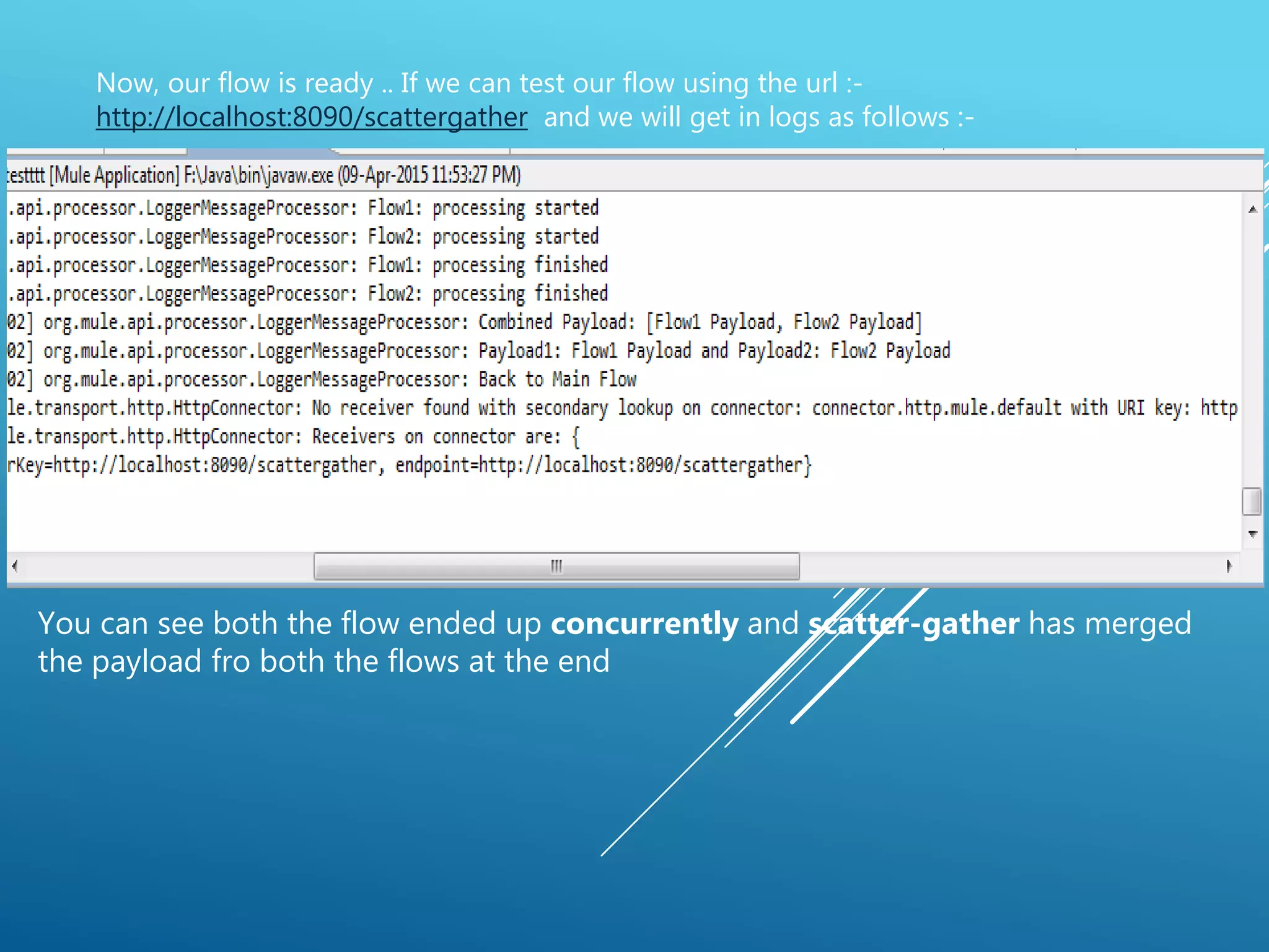 Now, our flow is ready .. If we can test our flow using the url :-
http://localhost:8090/scattergather and we will get in logs as follows :-
You can see both the flow ended up concurrently and scatter-gather has merged
the payload fro both the flows at the end