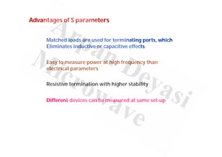 Advantages of S parameters
Matched loads are used for terminating ports, which
Eliminates inductive or capacitive effects
Easy to measure power at high frequency than
electrical parameters
Resistive termination with higher stability
Different devices can be measured at same set-up
 