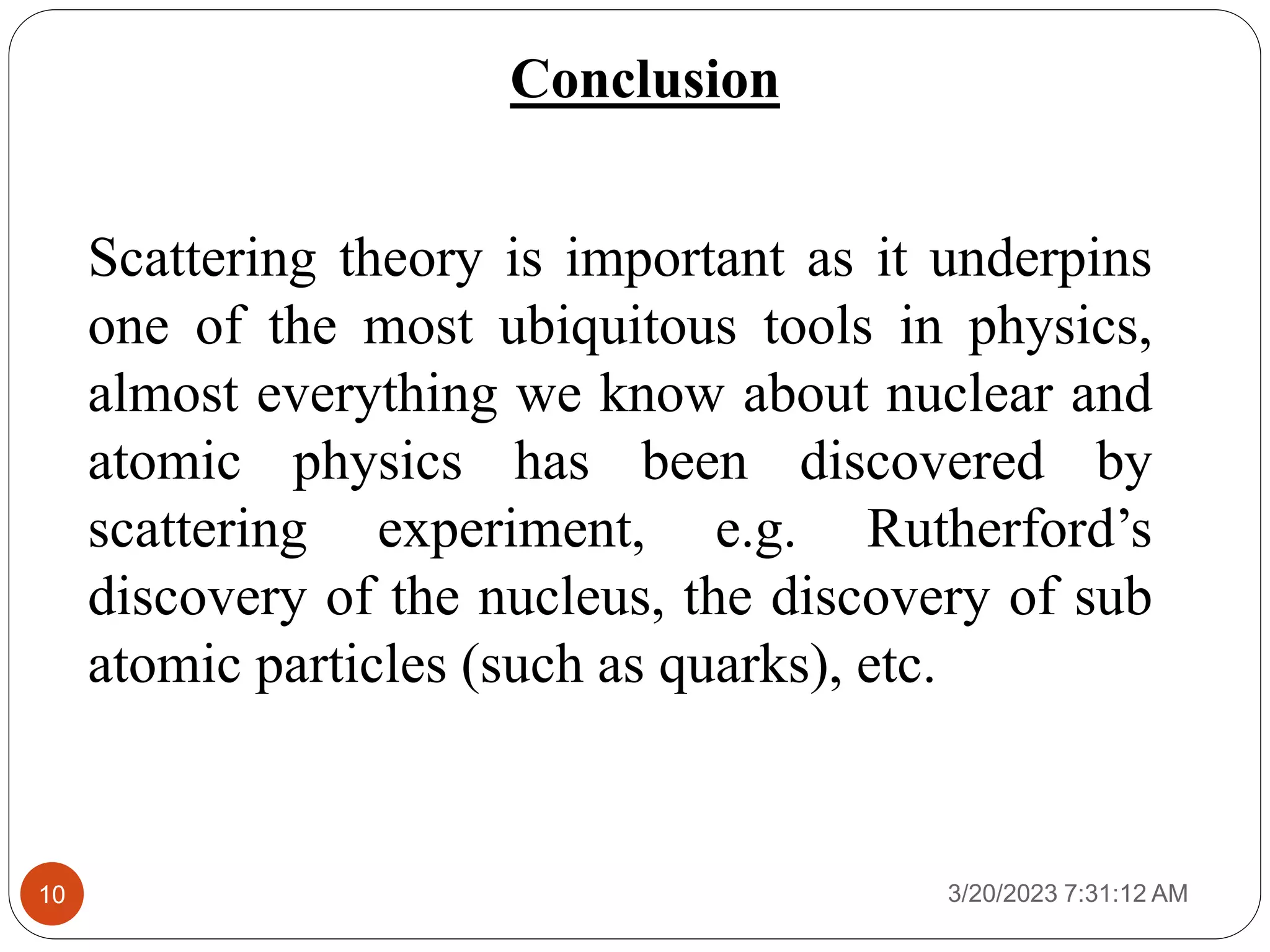 3/20/2023 7:31:12 AM
10
Conclusion
Scattering theory is important as it underpins
one of the most ubiquitous tools in physics,
almost everything we know about nuclear and
atomic physics has been discovered by
scattering experiment, e.g. Rutherford’s
discovery of the nucleus, the discovery of sub
atomic particles (such as quarks), etc.
 