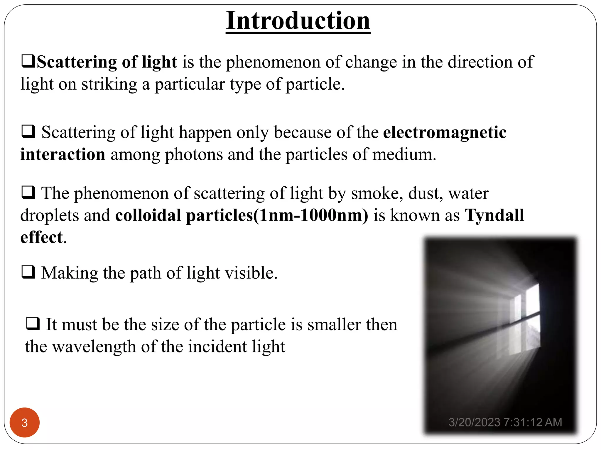 Introduction
Scattering of light is the phenomenon of change in the direction of
light on striking a particular type of particle.
 The phenomenon of scattering of light by smoke, dust, water
droplets and colloidal particles(1nm-1000nm) is known as Tyndall
effect.
 Making the path of light visible.
3/20/2023 7:31:12 AM
3
 Scattering of light happen only because of the electromagnetic
interaction among photons and the particles of medium.
 It must be the size of the particle is smaller then
the wavelength of the incident light
 