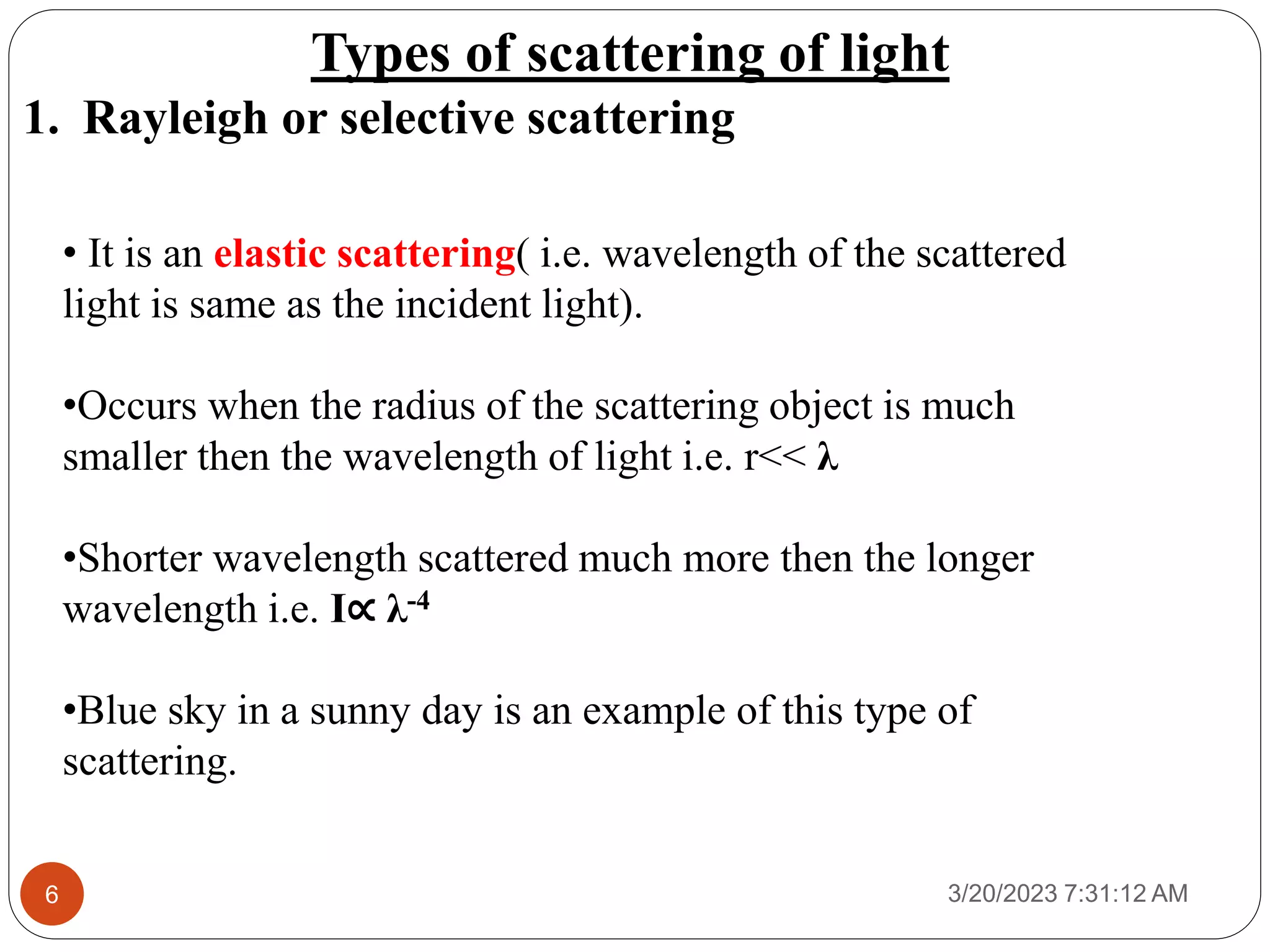 Types of scattering of light
1. Rayleigh or selective scattering
3/20/2023 7:31:12 AM
6
• It is an elastic scattering( i.e. wavelength of the scattered
light is same as the incident light).
•Occurs when the radius of the scattering object is much
smaller then the wavelength of light i.e. r<< λ
•Shorter wavelength scattered much more then the longer
wavelength i.e. I∝ λ-4
•Blue sky in a sunny day is an example of this type of
scattering.
 
