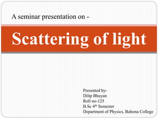 A seminar presentation on -
Scattering of light
Presented by-
Dilip Bhuyan
Roll no-125
B.Sc 4th Semester
Department of Physics, Bahona College
 
