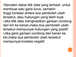 •Semakin dekat titik data yang terhasil untuk
membuat satu garis lurus, semakin
tinggi korelasi antara dua pemboleh ubah
tersebut, atau hubungan yang lebih kuat.
•Jika titik data menghasilkan garisan condong
dari kiri ke kanan,maka dua pemboleh ubah
tersebut mempunyai hubungan yang positif.
•Jika garis garisan condong dari kanan ke
kiri,maka dua pemboleh ubah tersebut
mempunyai korelasi negatif.
 