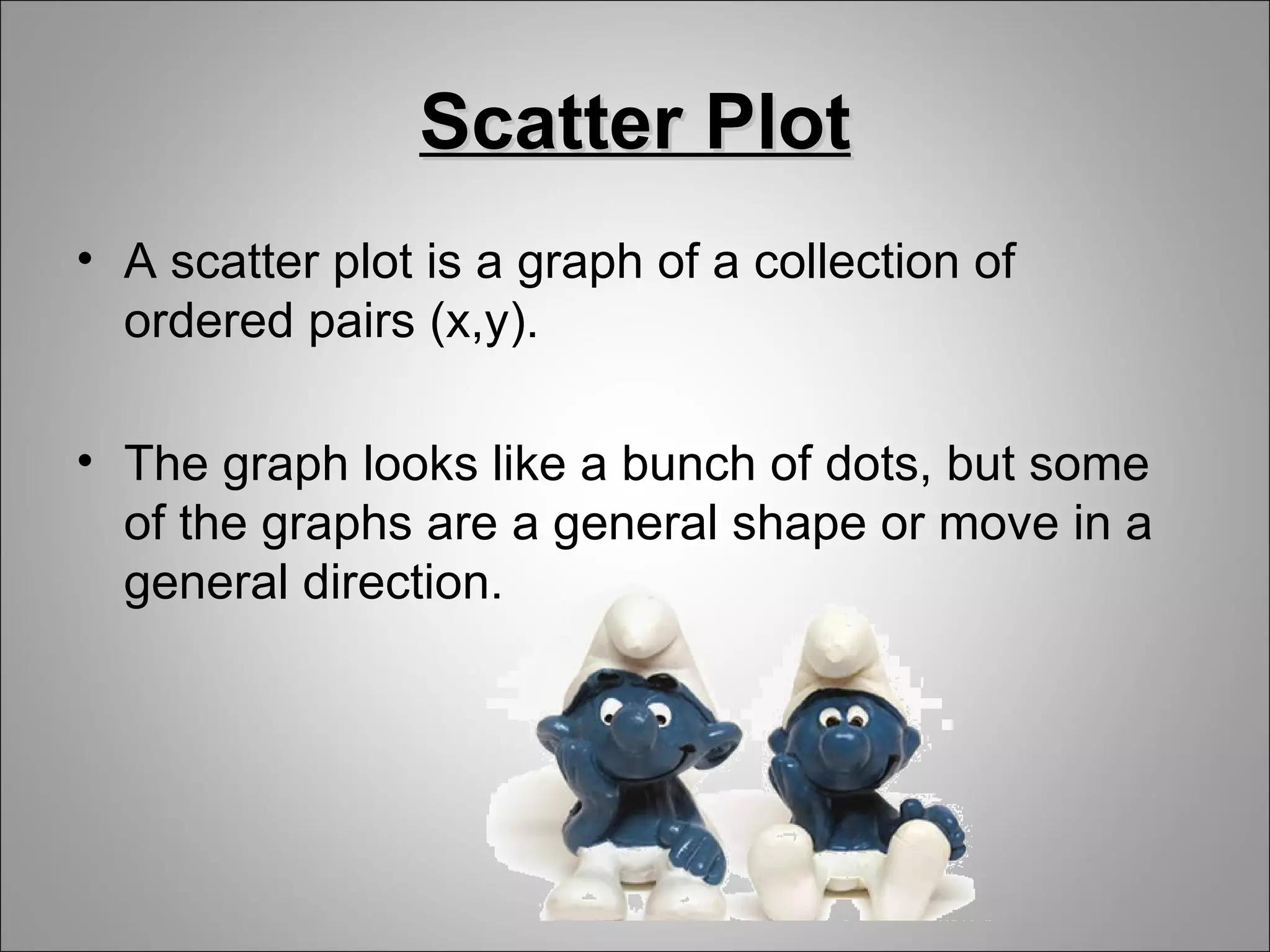 Scatter Plot
• A scatter plot is a graph of a collection of
  ordered pairs (x,y).

• The graph looks like a bunch of dots, but some
  of the graphs are a general shape or move in a
  general direction.
 