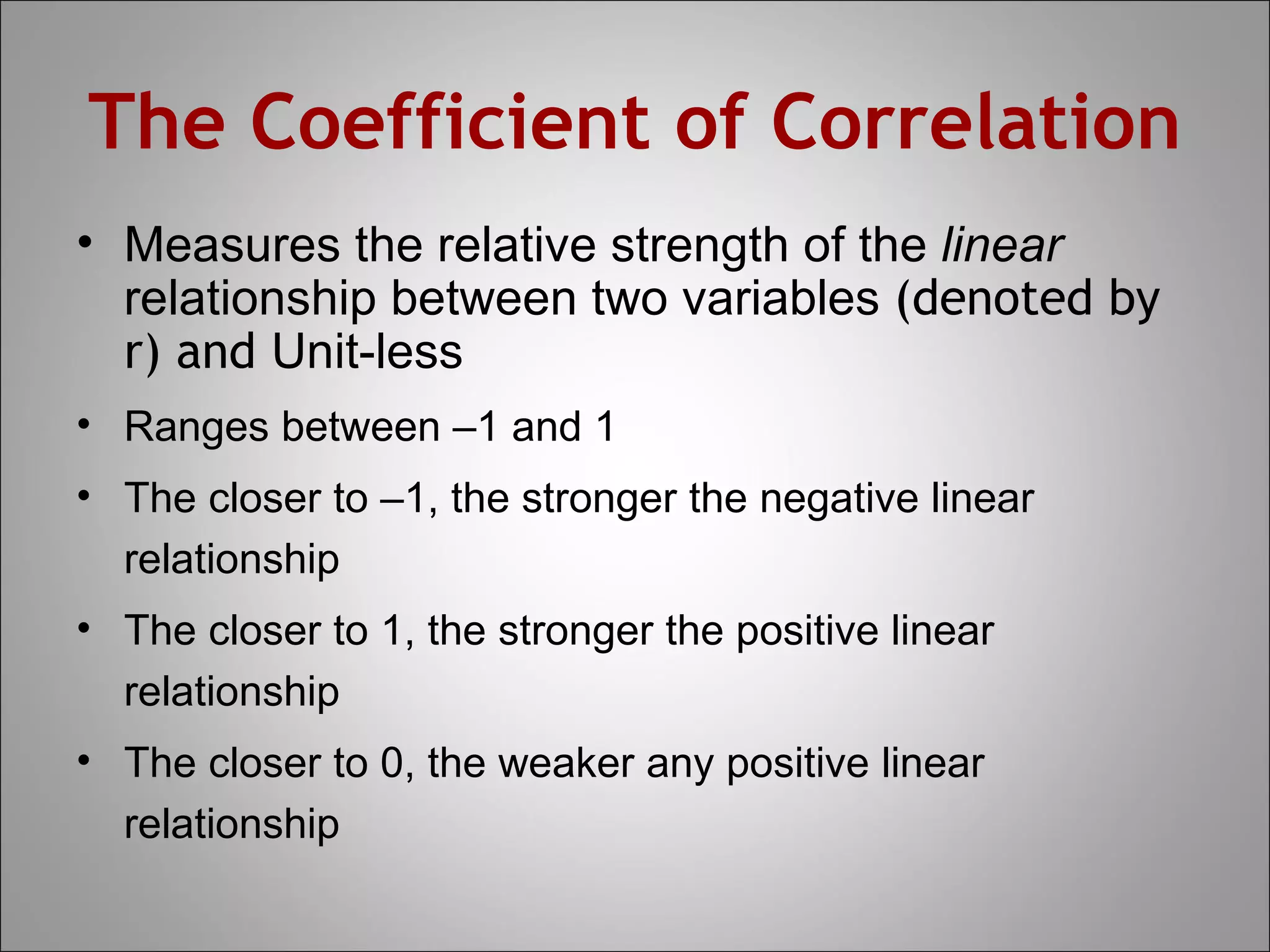 The Coefficient of Correlation
• Measures the relative strength of the linear
  relationship between two variables (denoted by
  r) and Unit-less
• Ranges between –1 and 1
• The closer to –1, the stronger the negative linear
  relationship
• The closer to 1, the stronger the positive linear
  relationship
• The closer to 0, the weaker any positive linear
  relationship
 