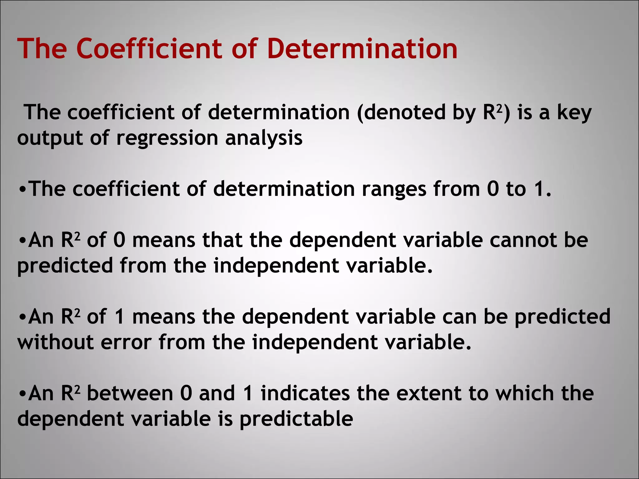 The Coefficient of Determination

 The coefficient of determination (denoted by R2) is a key
output of regression analysis

•The coefficient of determination ranges from 0 to 1.

•An R2 of 0 means that the dependent variable cannot be
predicted from the independent variable.

•An R2 of 1 means the dependent variable can be predicted
without error from the independent variable.

•An R2 between 0 and 1 indicates the extent to which the
dependent variable is predictable
 