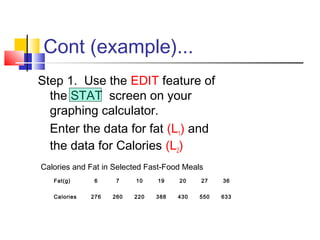 Cont (example)...
Step 1. Use the EDIT feature of
the STAT screen on your
graphing calculator.
Enter the data for fat (L1) and
the data for Calories (L2)
Calories and Fat in Selected Fast-Food Meals
Fat(g) 6 7 10 19 20 27 36
Calories 276 260 220 388 430 550 633
 