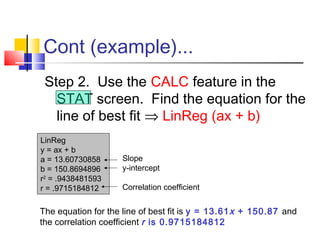 Cont (example)...
Step 2. Use the CALC feature in the
STAT screen. Find the equation for the
line of best fit ⇒ LinReg (ax + b)
LinReg
y = ax + b
a = 13.60730858
b = 150.8694896
r2
= .9438481593
r = .9715184812
Slope
y-intercept
Correlation coefficient
The equation for the line of best fit is y = 13.61x + 150.87 and
the correlation coefficient r is 0.9715184812
 